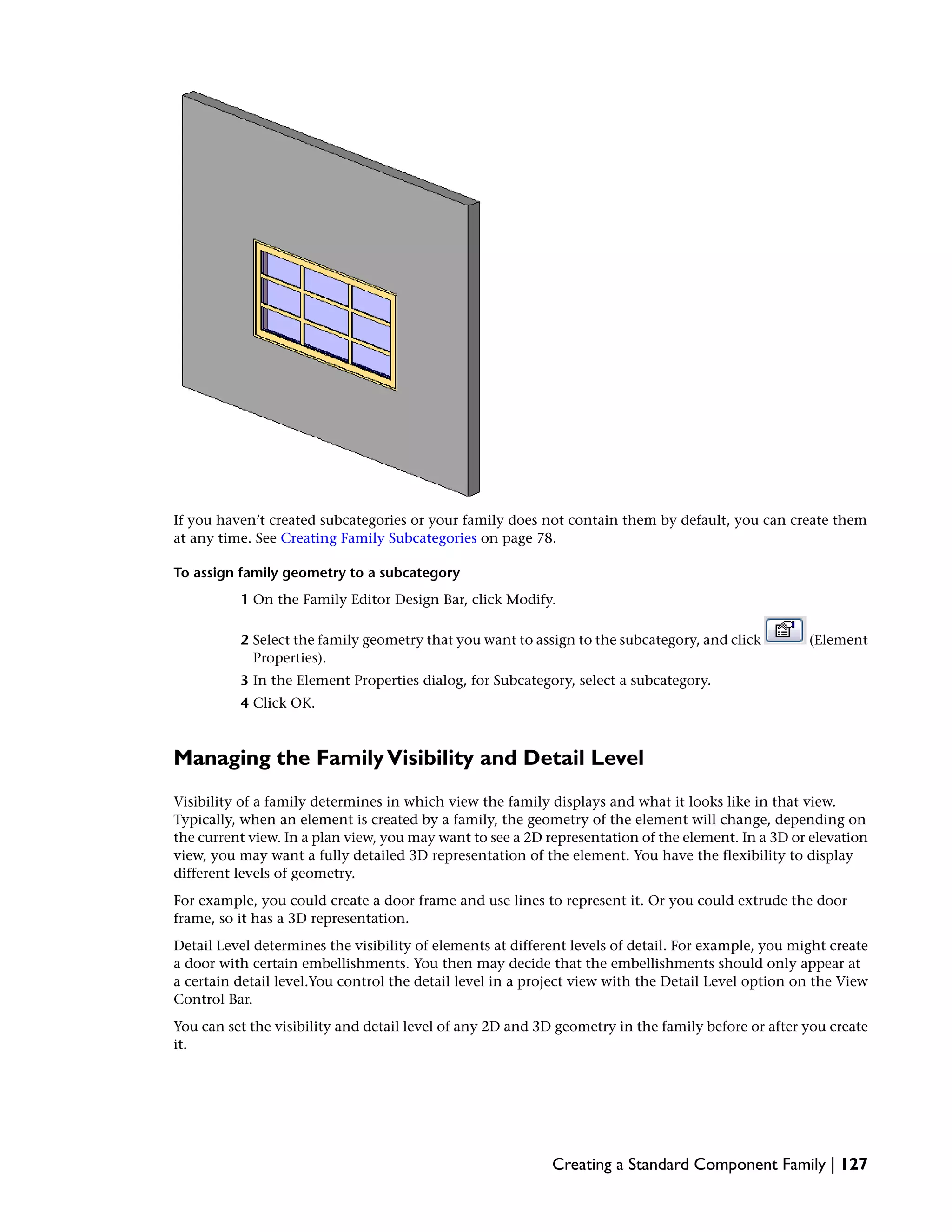 If you haven’t created subcategories or your family does not contain them by default, you can create them
at any time. See Creating Family Subcategories on page 78.
To assign family geometry to a subcategory
1 On the Family Editor Design Bar, click Modify.
2 Select the family geometry that you want to assign to the subcategory, and click (Element
Properties).
3 In the Element Properties dialog, for Subcategory, select a subcategory.
4 Click OK.
Managing the FamilyVisibility and Detail Level
Visibility of a family determines in which view the family displays and what it looks like in that view.
Typically, when an element is created by a family, the geometry of the element will change, depending on
the current view. In a plan view, you may want to see a 2D representation of the element. In a 3D or elevation
view, you may want a fully detailed 3D representation of the element. You have the flexibility to display
different levels of geometry.
For example, you could create a door frame and use lines to represent it. Or you could extrude the door
frame, so it has a 3D representation.
Detail Level determines the visibility of elements at different levels of detail. For example, you might create
a door with certain embellishments. You then may decide that the embellishments should only appear at
a certain detail level.You control the detail level in a project view with the Detail Level option on the View
Control Bar.
You can set the visibility and detail level of any 2D and 3D geometry in the family before or after you create
it.
Creating a Standard Component Family | 127
 
