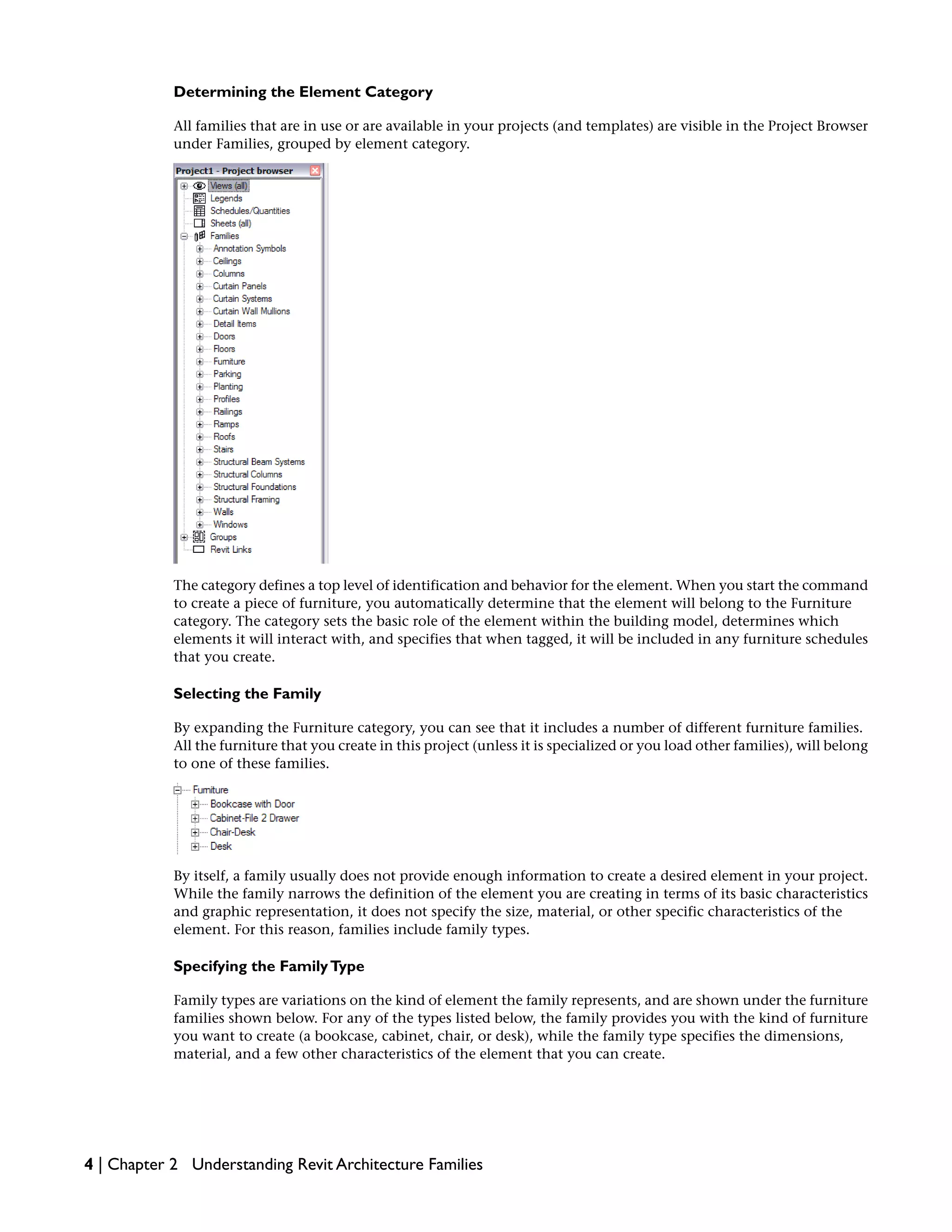 Determining the Element Category
All families that are in use or are available in your projects (and templates) are visible in the Project Browser
under Families, grouped by element category.
The category defines a top level of identification and behavior for the element. When you start the command
to create a piece of furniture, you automatically determine that the element will belong to the Furniture
category. The category sets the basic role of the element within the building model, determines which
elements it will interact with, and specifies that when tagged, it will be included in any furniture schedules
that you create.
Selecting the Family
By expanding the Furniture category, you can see that it includes a number of different furniture families.
All the furniture that you create in this project (unless it is specialized or you load other families), will belong
to one of these families.
By itself, a family usually does not provide enough information to create a desired element in your project.
While the family narrows the definition of the element you are creating in terms of its basic characteristics
and graphic representation, it does not specify the size, material, or other specific characteristics of the
element. For this reason, families include family types.
Specifying the FamilyType
Family types are variations on the kind of element the family represents, and are shown under the furniture
families shown below. For any of the types listed below, the family provides you with the kind of furniture
you want to create (a bookcase, cabinet, chair, or desk), while the family type specifies the dimensions,
material, and a few other characteristics of the element that you can create.
4 | Chapter 2 Understanding Revit Architecture Families
 
