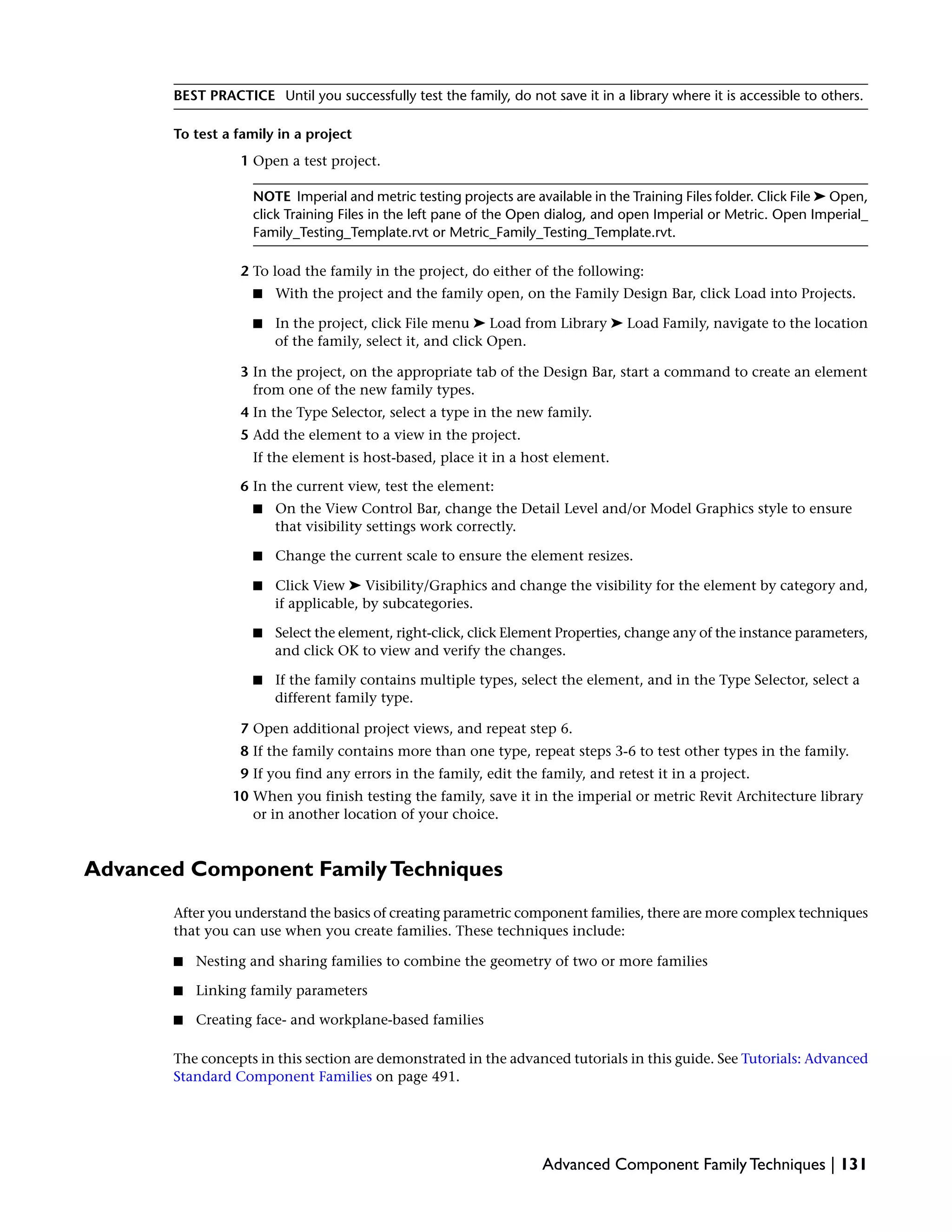 BEST PRACTICE Until you successfully test the family, do not save it in a library where it is accessible to others.
To test a family in a project
1 Open a test project.
NOTE Imperial and metric testing projects are available in the Training Files folder. Click File ➤ Open,
click Training Files in the left pane of the Open dialog, and open Imperial or Metric. Open Imperial_
Family_Testing_Template.rvt or Metric_Family_Testing_Template.rvt.
2 To load the family in the project, do either of the following:
■ With the project and the family open, on the Family Design Bar, click Load into Projects.
■ In the project, click File menu ➤ Load from Library ➤ Load Family, navigate to the location
of the family, select it, and click Open.
3 In the project, on the appropriate tab of the Design Bar, start a command to create an element
from one of the new family types.
4 In the Type Selector, select a type in the new family.
5 Add the element to a view in the project.
If the element is host-based, place it in a host element.
6 In the current view, test the element:
■ On the View Control Bar, change the Detail Level and/or Model Graphics style to ensure
that visibility settings work correctly.
■ Change the current scale to ensure the element resizes.
■ Click View ➤ Visibility/Graphics and change the visibility for the element by category and,
if applicable, by subcategories.
■ Select the element, right-click, click Element Properties, change any of the instance parameters,
and click OK to view and verify the changes.
■ If the family contains multiple types, select the element, and in the Type Selector, select a
different family type.
7 Open additional project views, and repeat step 6.
8 If the family contains more than one type, repeat steps 3-6 to test other types in the family.
9 If you find any errors in the family, edit the family, and retest it in a project.
10 When you finish testing the family, save it in the imperial or metric Revit Architecture library
or in another location of your choice.
Advanced Component FamilyTechniques
After you understand the basics of creating parametric component families, there are more complex techniques
that you can use when you create families. These techniques include:
■ Nesting and sharing families to combine the geometry of two or more families
■ Linking family parameters
■ Creating face- and workplane-based families
The concepts in this section are demonstrated in the advanced tutorials in this guide. See Tutorials: Advanced
Standard Component Families on page 491.
Advanced Component Family Techniques | 131
 