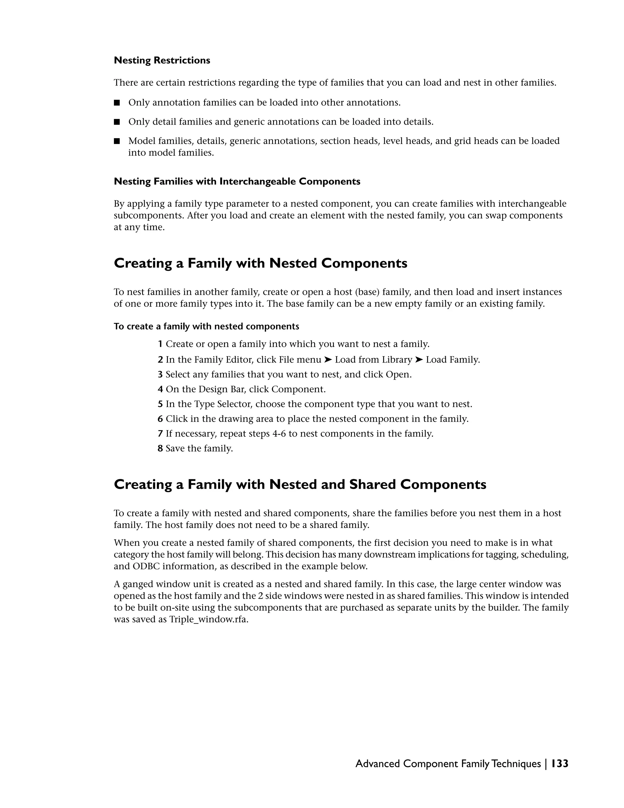 Nesting Restrictions
There are certain restrictions regarding the type of families that you can load and nest in other families.
■ Only annotation families can be loaded into other annotations.
■ Only detail families and generic annotations can be loaded into details.
■ Model families, details, generic annotations, section heads, level heads, and grid heads can be loaded
into model families.
Nesting Families with Interchangeable Components
By applying a family type parameter to a nested component, you can create families with interchangeable
subcomponents. After you load and create an element with the nested family, you can swap components
at any time.
Creating a Family with Nested Components
To nest families in another family, create or open a host (base) family, and then load and insert instances
of one or more family types into it. The base family can be a new empty family or an existing family.
To create a family with nested components
1 Create or open a family into which you want to nest a family.
2 In the Family Editor, click File menu ➤ Load from Library ➤ Load Family.
3 Select any families that you want to nest, and click Open.
4 On the Design Bar, click Component.
5 In the Type Selector, choose the component type that you want to nest.
6 Click in the drawing area to place the nested component in the family.
7 If necessary, repeat steps 4-6 to nest components in the family.
8 Save the family.
Creating a Family with Nested and Shared Components
To create a family with nested and shared components, share the families before you nest them in a host
family. The host family does not need to be a shared family.
When you create a nested family of shared components, the first decision you need to make is in what
category the host family will belong. This decision has many downstream implications for tagging, scheduling,
and ODBC information, as described in the example below.
A ganged window unit is created as a nested and shared family. In this case, the large center window was
opened as the host family and the 2 side windows were nested in as shared families. This window is intended
to be built on-site using the subcomponents that are purchased as separate units by the builder. The family
was saved as Triple_window.rfa.
Advanced Component Family Techniques | 133
 