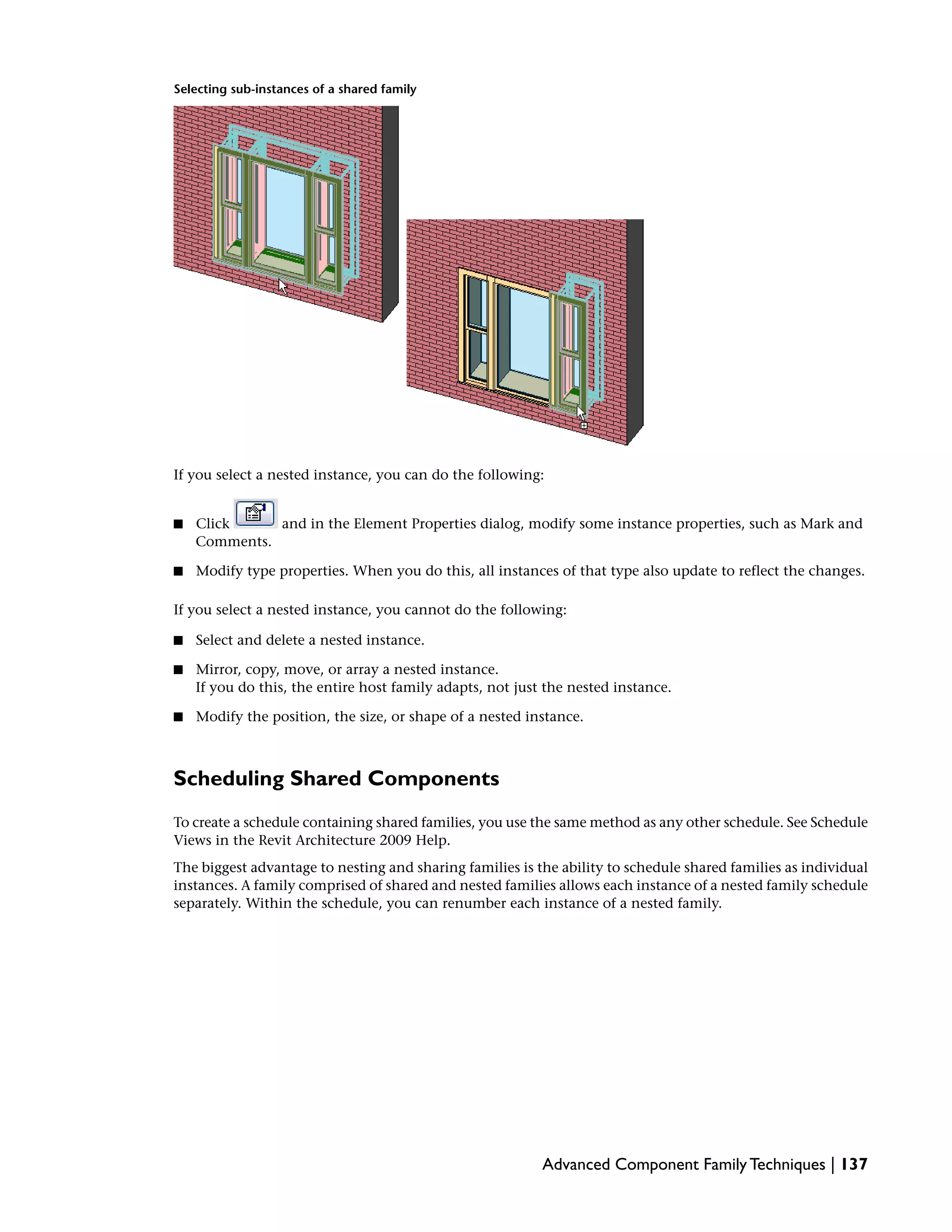 Selecting sub-instances of a shared family
If you select a nested instance, you can do the following:
■ Click and in the Element Properties dialog, modify some instance properties, such as Mark and
Comments.
■ Modify type properties. When you do this, all instances of that type also update to reflect the changes.
If you select a nested instance, you cannot do the following:
■ Select and delete a nested instance.
■ Mirror, copy, move, or array a nested instance.
If you do this, the entire host family adapts, not just the nested instance.
■ Modify the position, the size, or shape of a nested instance.
Scheduling Shared Components
To create a schedule containing shared families, you use the same method as any other schedule. See Schedule
Views in the Revit Architecture 2009 Help.
The biggest advantage to nesting and sharing families is the ability to schedule shared families as individual
instances. A family comprised of shared and nested families allows each instance of a nested family schedule
separately. Within the schedule, you can renumber each instance of a nested family.
Advanced Component Family Techniques | 137
 