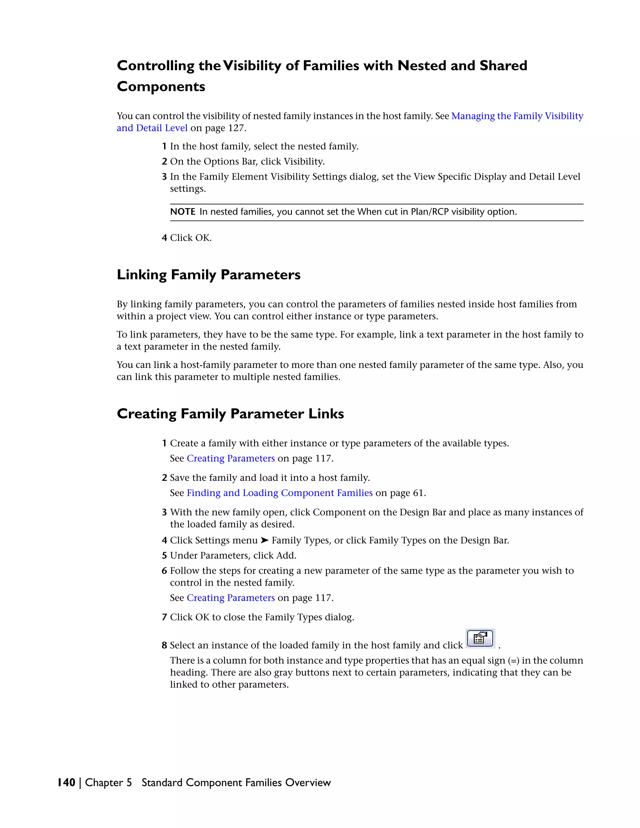 Controlling theVisibility of Families with Nested and Shared
Components
You can control the visibility of nested family instances in the host family. See Managing the Family Visibility
and Detail Level on page 127.
1 In the host family, select the nested family.
2 On the Options Bar, click Visibility.
3 In the Family Element Visibility Settings dialog, set the View Specific Display and Detail Level
settings.
NOTE In nested families, you cannot set the When cut in Plan/RCP visibility option.
4 Click OK.
Linking Family Parameters
By linking family parameters, you can control the parameters of families nested inside host families from
within a project view. You can control either instance or type parameters.
To link parameters, they have to be the same type. For example, link a text parameter in the host family to
a text parameter in the nested family.
You can link a host-family parameter to more than one nested family parameter of the same type. Also, you
can link this parameter to multiple nested families.
Creating Family Parameter Links
1 Create a family with either instance or type parameters of the available types.
See Creating Parameters on page 117.
2 Save the family and load it into a host family.
See Finding and Loading Component Families on page 61.
3 With the new family open, click Component on the Design Bar and place as many instances of
the loaded family as desired.
4 Click Settings menu ➤ Family Types, or click Family Types on the Design Bar.
5 Under Parameters, click Add.
6 Follow the steps for creating a new parameter of the same type as the parameter you wish to
control in the nested family.
See Creating Parameters on page 117.
7 Click OK to close the Family Types dialog.
8 Select an instance of the loaded family in the host family and click .
There is a column for both instance and type properties that has an equal sign (=) in the column
heading. There are also gray buttons next to certain parameters, indicating that they can be
linked to other parameters.
140 | Chapter 5 Standard Component Families Overview
 