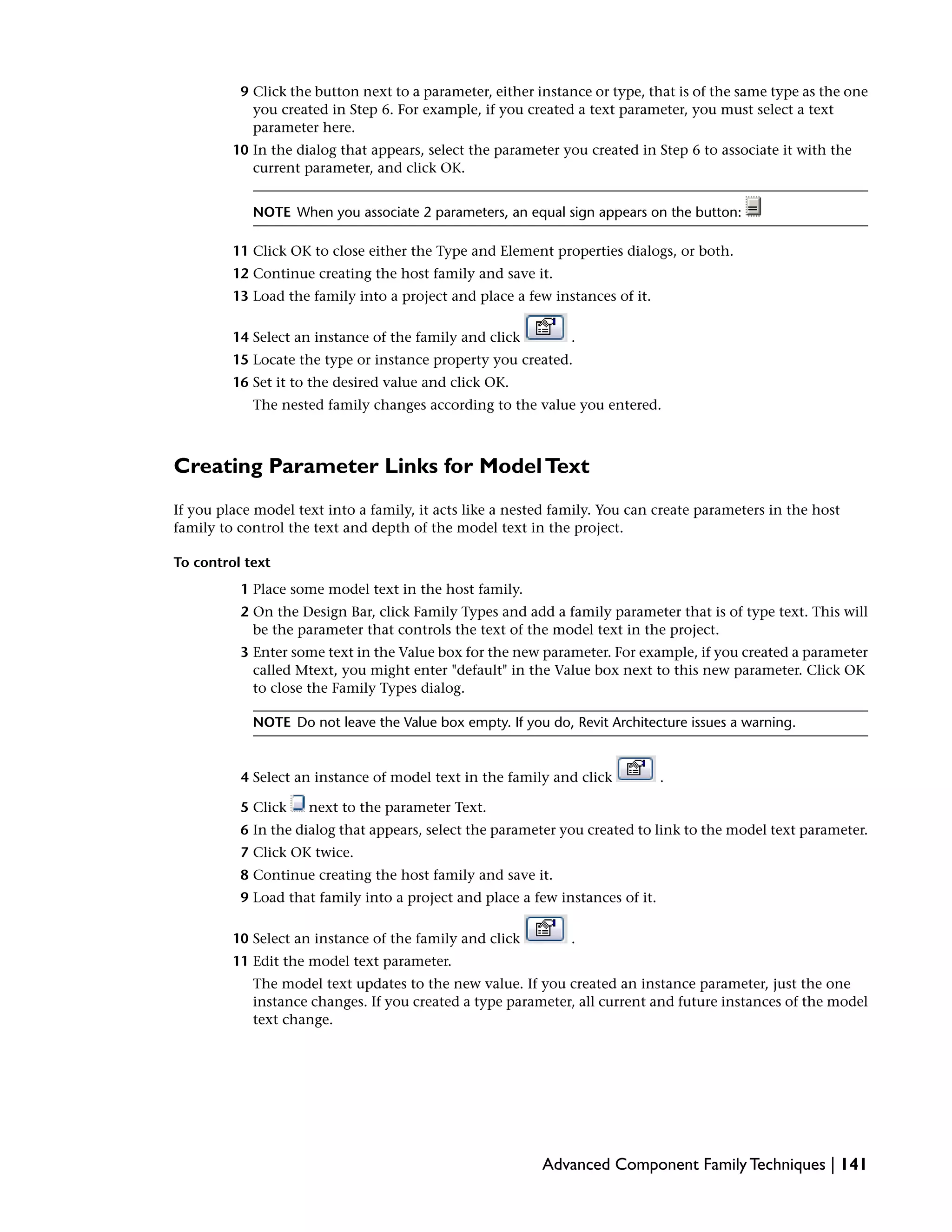 9 Click the button next to a parameter, either instance or type, that is of the same type as the one
you created in Step 6. For example, if you created a text parameter, you must select a text
parameter here.
10 In the dialog that appears, select the parameter you created in Step 6 to associate it with the
current parameter, and click OK.
NOTE When you associate 2 parameters, an equal sign appears on the button:
11 Click OK to close either the Type and Element properties dialogs, or both.
12 Continue creating the host family and save it.
13 Load the family into a project and place a few instances of it.
14 Select an instance of the family and click .
15 Locate the type or instance property you created.
16 Set it to the desired value and click OK.
The nested family changes according to the value you entered.
Creating Parameter Links for ModelText
If you place model text into a family, it acts like a nested family. You can create parameters in the host
family to control the text and depth of the model text in the project.
To control text
1 Place some model text in the host family.
2 On the Design Bar, click Family Types and add a family parameter that is of type text. This will
be the parameter that controls the text of the model text in the project.
3 Enter some text in the Value box for the new parameter. For example, if you created a parameter
called Mtext, you might enter "default" in the Value box next to this new parameter. Click OK
to close the Family Types dialog.
NOTE Do not leave the Value box empty. If you do, Revit Architecture issues a warning.
4 Select an instance of model text in the family and click .
5 Click next to the parameter Text.
6 In the dialog that appears, select the parameter you created to link to the model text parameter.
7 Click OK twice.
8 Continue creating the host family and save it.
9 Load that family into a project and place a few instances of it.
10 Select an instance of the family and click .
11 Edit the model text parameter.
The model text updates to the new value. If you created an instance parameter, just the one
instance changes. If you created a type parameter, all current and future instances of the model
text change.
Advanced Component Family Techniques | 141
 