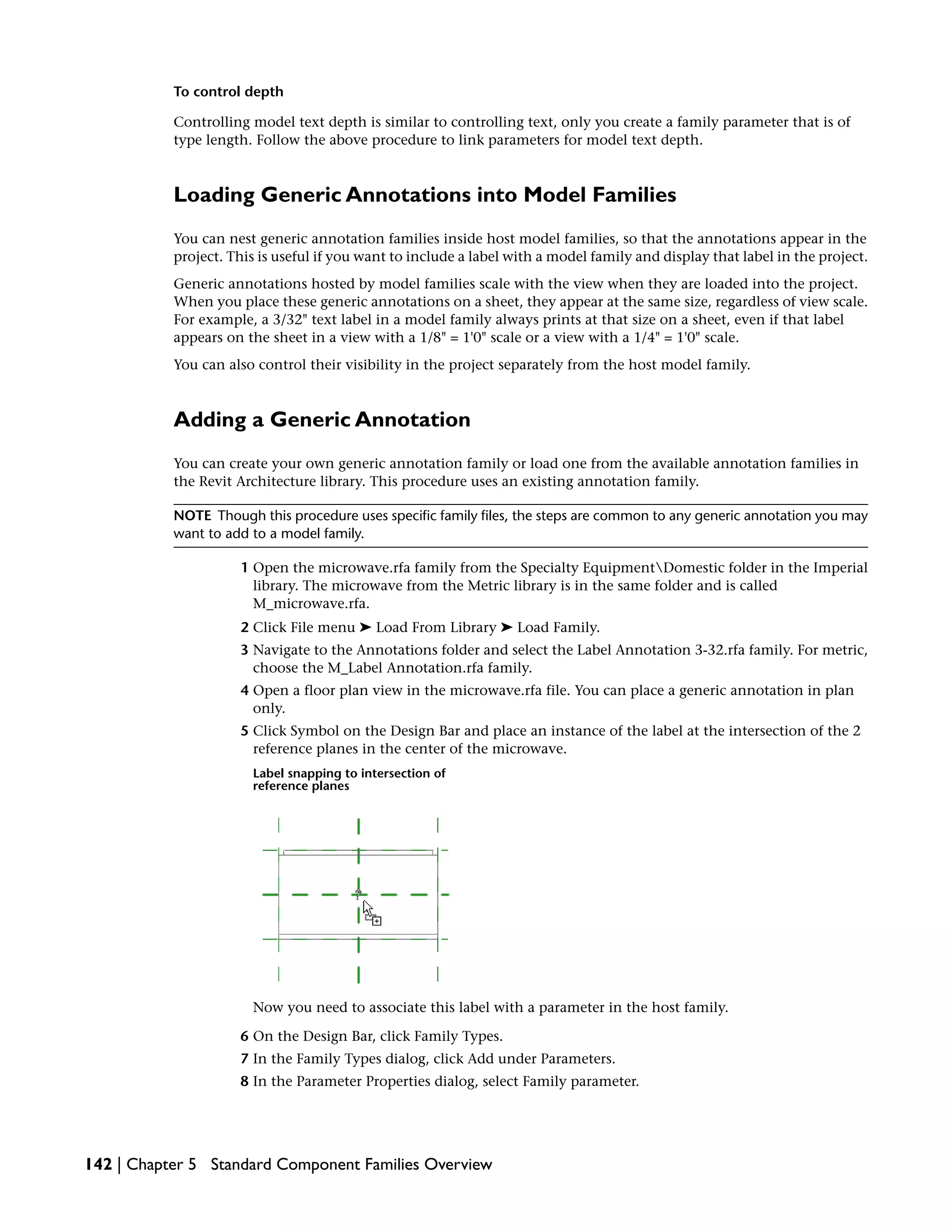 To control depth
Controlling model text depth is similar to controlling text, only you create a family parameter that is of
type length. Follow the above procedure to link parameters for model text depth.
Loading Generic Annotations into Model Families
You can nest generic annotation families inside host model families, so that the annotations appear in the
project. This is useful if you want to include a label with a model family and display that label in the project.
Generic annotations hosted by model families scale with the view when they are loaded into the project.
When you place these generic annotations on a sheet, they appear at the same size, regardless of view scale.
For example, a 3/32" text label in a model family always prints at that size on a sheet, even if that label
appears on the sheet in a view with a 1/8" = 1'0" scale or a view with a 1/4" = 1'0" scale.
You can also control their visibility in the project separately from the host model family.
Adding a Generic Annotation
You can create your own generic annotation family or load one from the available annotation families in
the Revit Architecture library. This procedure uses an existing annotation family.
NOTE Though this procedure uses specific family files, the steps are common to any generic annotation you may
want to add to a model family.
1 Open the microwave.rfa family from the Specialty EquipmentDomestic folder in the Imperial
library. The microwave from the Metric library is in the same folder and is called
M_microwave.rfa.
2 Click File menu ➤ Load From Library ➤ Load Family.
3 Navigate to the Annotations folder and select the Label Annotation 3-32.rfa family. For metric,
choose the M_Label Annotation.rfa family.
4 Open a floor plan view in the microwave.rfa file. You can place a generic annotation in plan
only.
5 Click Symbol on the Design Bar and place an instance of the label at the intersection of the 2
reference planes in the center of the microwave.
Label snapping to intersection of
reference planes
Now you need to associate this label with a parameter in the host family.
6 On the Design Bar, click Family Types.
7 In the Family Types dialog, click Add under Parameters.
8 In the Parameter Properties dialog, select Family parameter.
142 | Chapter 5 Standard Component Families Overview
 