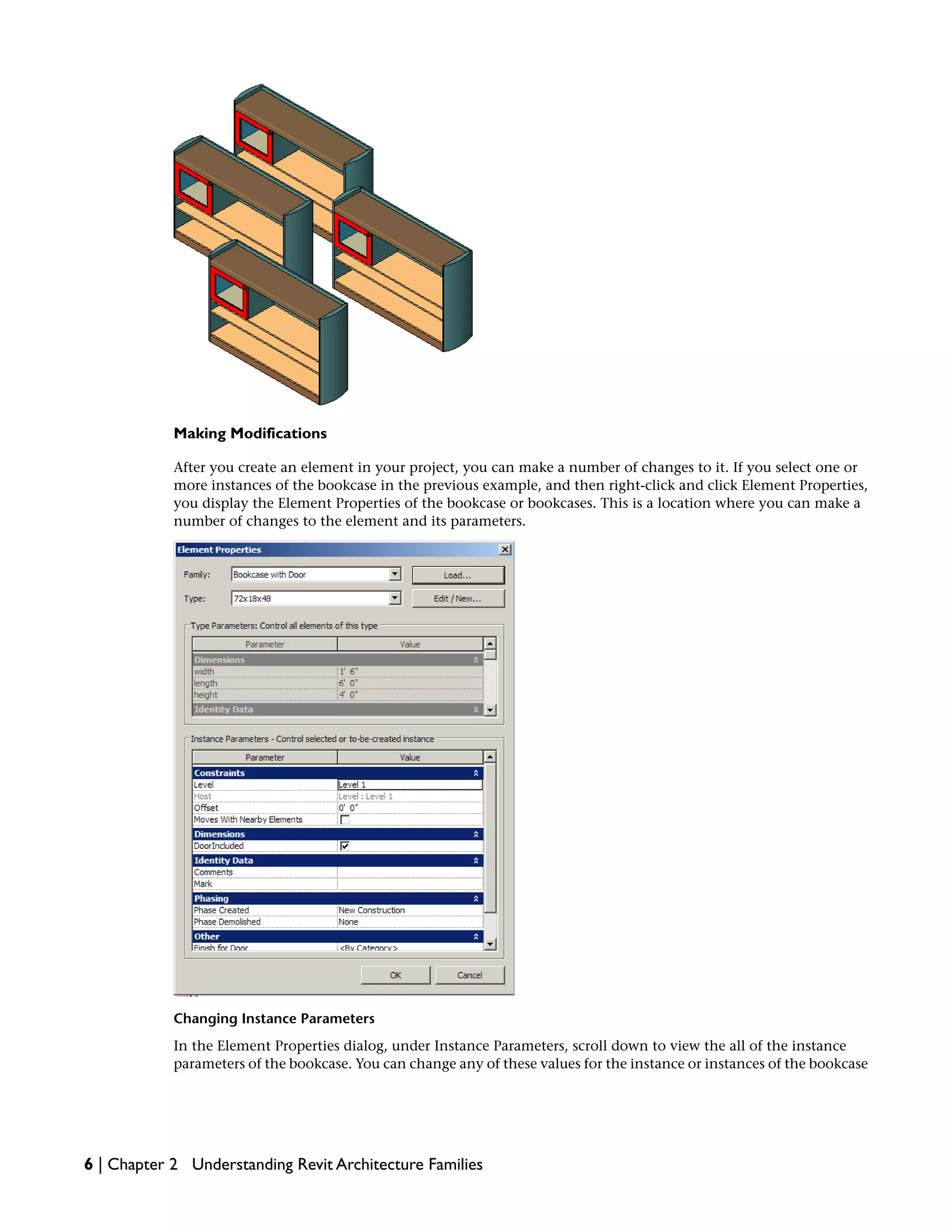 Making Modifications
After you create an element in your project, you can make a number of changes to it. If you select one or
more instances of the bookcase in the previous example, and then right-click and click Element Properties,
you display the Element Properties of the bookcase or bookcases. This is a location where you can make a
number of changes to the element and its parameters.
Changing Instance Parameters
In the Element Properties dialog, under Instance Parameters, scroll down to view the all of the instance
parameters of the bookcase. You can change any of these values for the instance or instances of the bookcase
6 | Chapter 2 Understanding Revit Architecture Families
 