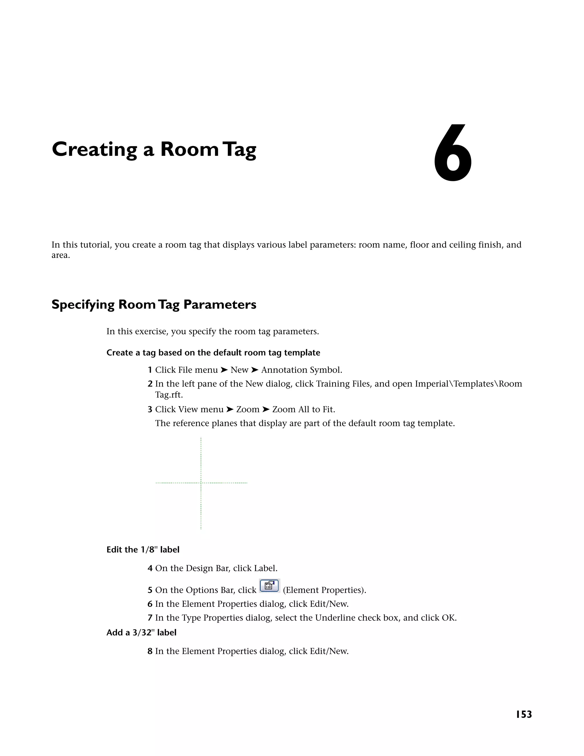 Creating a RoomTag
In this tutorial, you create a room tag that displays various label parameters: room name, floor and ceiling finish, and
area.
Specifying RoomTag Parameters
In this exercise, you specify the room tag parameters.
Create a tag based on the default room tag template
1 Click File menu ➤ New ➤ Annotation Symbol.
2 In the left pane of the New dialog, click Training Files, and open ImperialTemplatesRoom
Tag.rft.
3 Click View menu ➤ Zoom ➤ Zoom All to Fit.
The reference planes that display are part of the default room tag template.
Edit the 1/8'' label
4 On the Design Bar, click Label.
5 On the Options Bar, click (Element Properties).
6 In the Element Properties dialog, click Edit/New.
7 In the Type Properties dialog, select the Underline check box, and click OK.
Add a 3/32'' label
8 In the Element Properties dialog, click Edit/New.
6
153
 