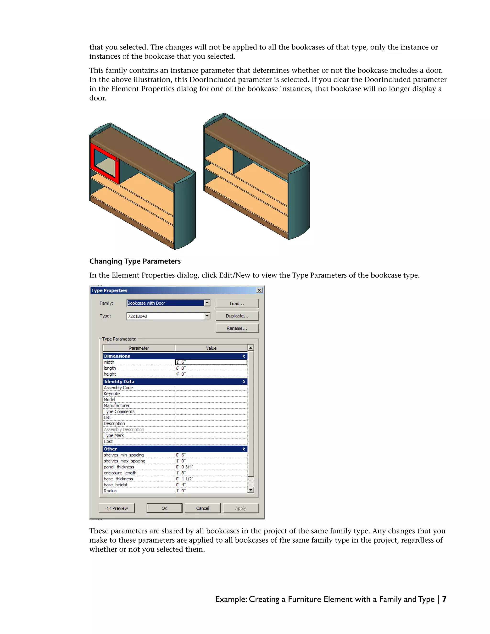 that you selected. The changes will not be applied to all the bookcases of that type, only the instance or
instances of the bookcase that you selected.
This family contains an instance parameter that determines whether or not the bookcase includes a door.
In the above illustration, this DoorIncluded parameter is selected. If you clear the DoorIncluded parameter
in the Element Properties dialog for one of the bookcase instances, that bookcase will no longer display a
door.
Changing Type Parameters
In the Element Properties dialog, click Edit/New to view the Type Parameters of the bookcase type.
These parameters are shared by all bookcases in the project of the same family type. Any changes that you
make to these parameters are applied to all bookcases of the same family type in the project, regardless of
whether or not you selected them.
Example: Creating a Furniture Element with a Family and Type | 7
 