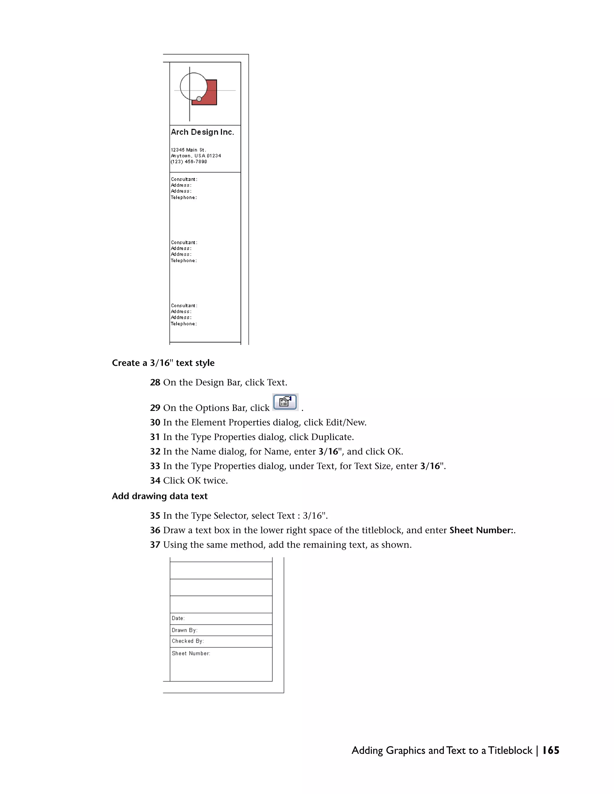Create a 3/16'' text style
28 On the Design Bar, click Text.
29 On the Options Bar, click .
30 In the Element Properties dialog, click Edit/New.
31 In the Type Properties dialog, click Duplicate.
32 In the Name dialog, for Name, enter 3/16'', and click OK.
33 In the Type Properties dialog, under Text, for Text Size, enter 3/16''.
34 Click OK twice.
Add drawing data text
35 In the Type Selector, select Text : 3/16''.
36 Draw a text box in the lower right space of the titleblock, and enter Sheet Number:.
37 Using the same method, add the remaining text, as shown.
Adding Graphics and Text to a Titleblock | 165
 