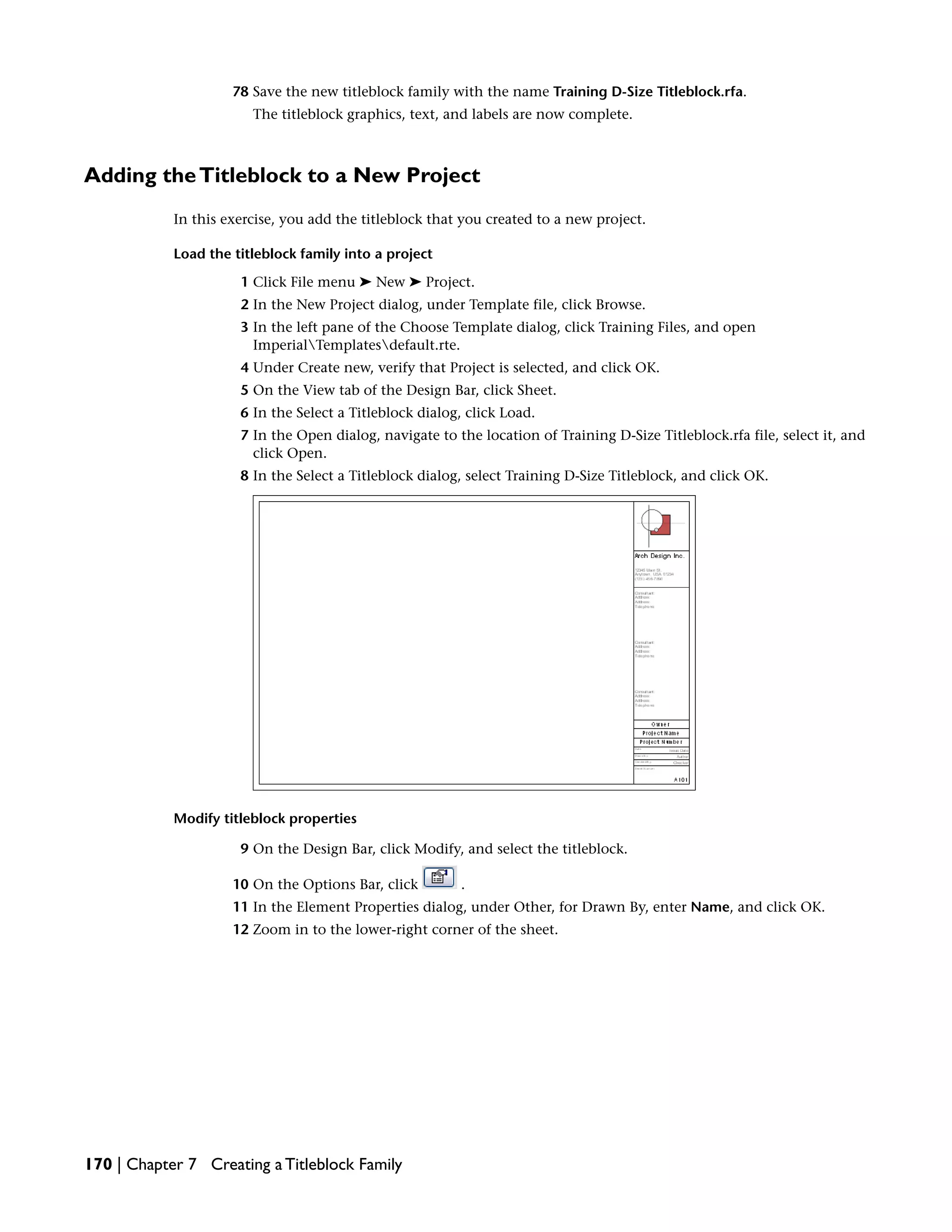 78 Save the new titleblock family with the name Training D-Size Titleblock.rfa.
The titleblock graphics, text, and labels are now complete.
Adding theTitleblock to a New Project
In this exercise, you add the titleblock that you created to a new project.
Load the titleblock family into a project
1 Click File menu ➤ New ➤ Project.
2 In the New Project dialog, under Template file, click Browse.
3 In the left pane of the Choose Template dialog, click Training Files, and open
ImperialTemplatesdefault.rte.
4 Under Create new, verify that Project is selected, and click OK.
5 On the View tab of the Design Bar, click Sheet.
6 In the Select a Titleblock dialog, click Load.
7 In the Open dialog, navigate to the location of Training D-Size Titleblock.rfa file, select it, and
click Open.
8 In the Select a Titleblock dialog, select Training D-Size Titleblock, and click OK.
Modify titleblock properties
9 On the Design Bar, click Modify, and select the titleblock.
10 On the Options Bar, click .
11 In the Element Properties dialog, under Other, for Drawn By, enter Name, and click OK.
12 Zoom in to the lower-right corner of the sheet.
170 | Chapter 7 Creating a Titleblock Family
 