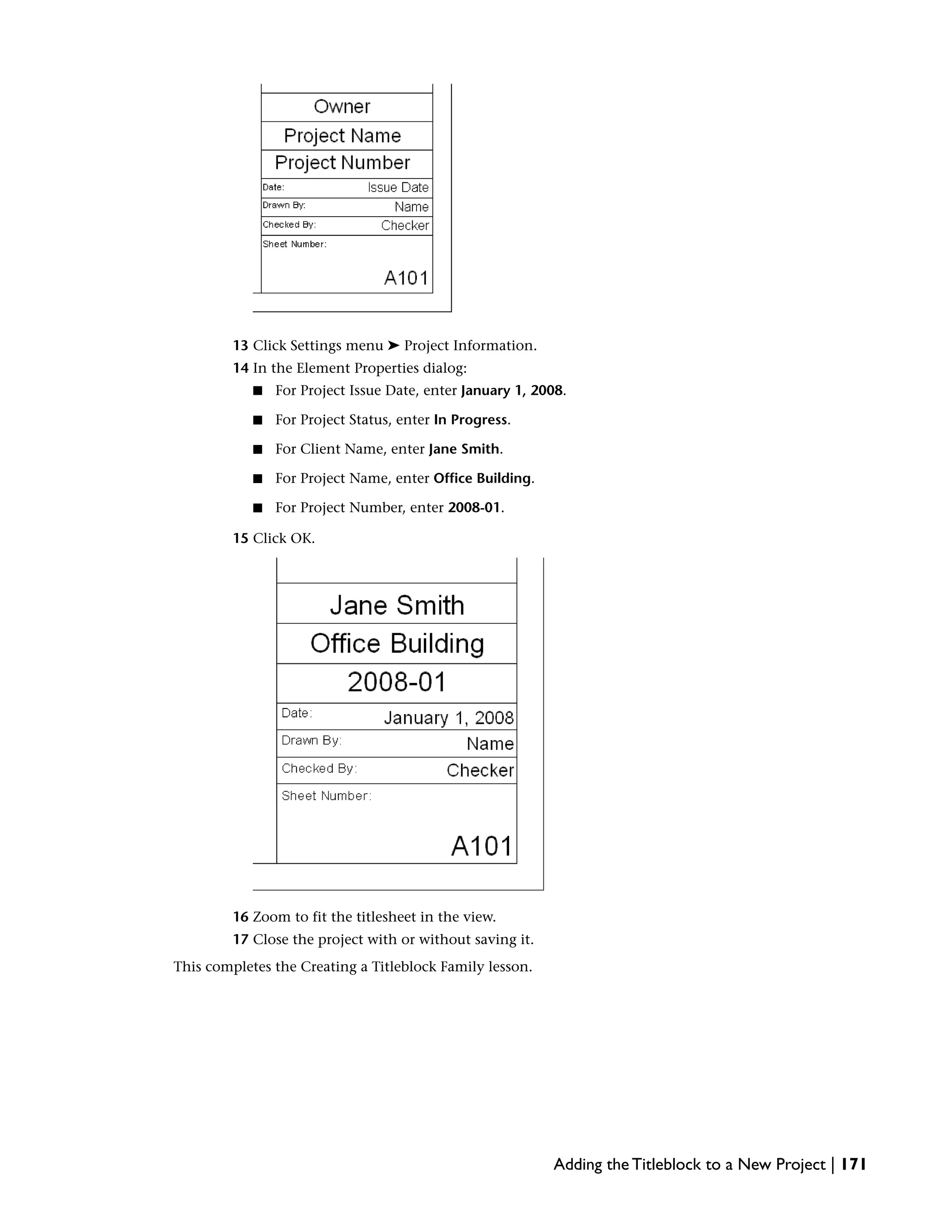 13 Click Settings menu ➤ Project Information.
14 In the Element Properties dialog:
■ For Project Issue Date, enter January 1, 2008.
■ For Project Status, enter In Progress.
■ For Client Name, enter Jane Smith.
■ For Project Name, enter Office Building.
■ For Project Number, enter 2008-01.
15 Click OK.
16 Zoom to fit the titlesheet in the view.
17 Close the project with or without saving it.
This completes the Creating a Titleblock Family lesson.
Adding the Titleblock to a New Project | 171
 