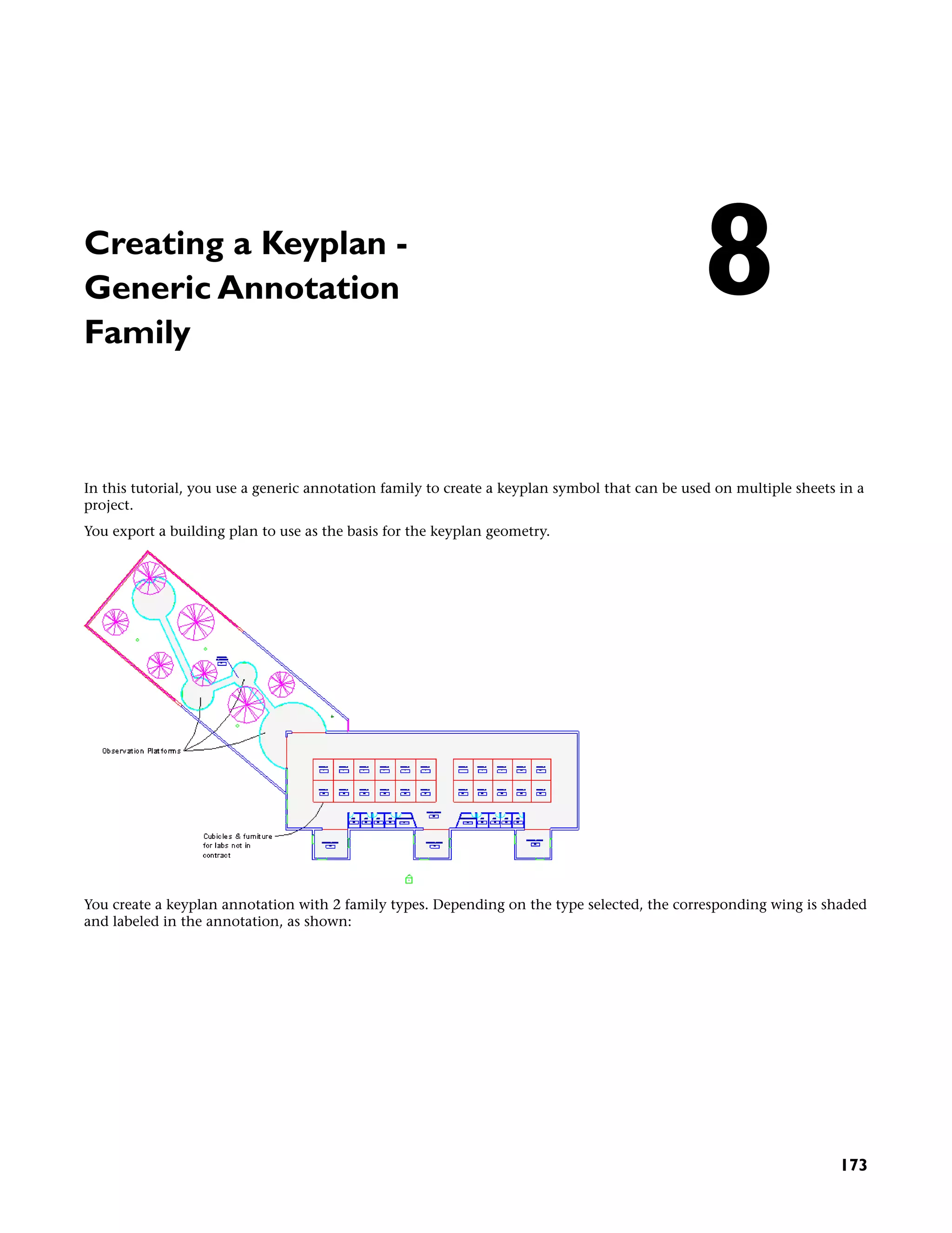 Creating a Keyplan -
Generic Annotation
Family
In this tutorial, you use a generic annotation family to create a keyplan symbol that can be used on multiple sheets in a
project.
You export a building plan to use as the basis for the keyplan geometry.
You create a keyplan annotation with 2 family types. Depending on the type selected, the corresponding wing is shaded
and labeled in the annotation, as shown:
8
173
 