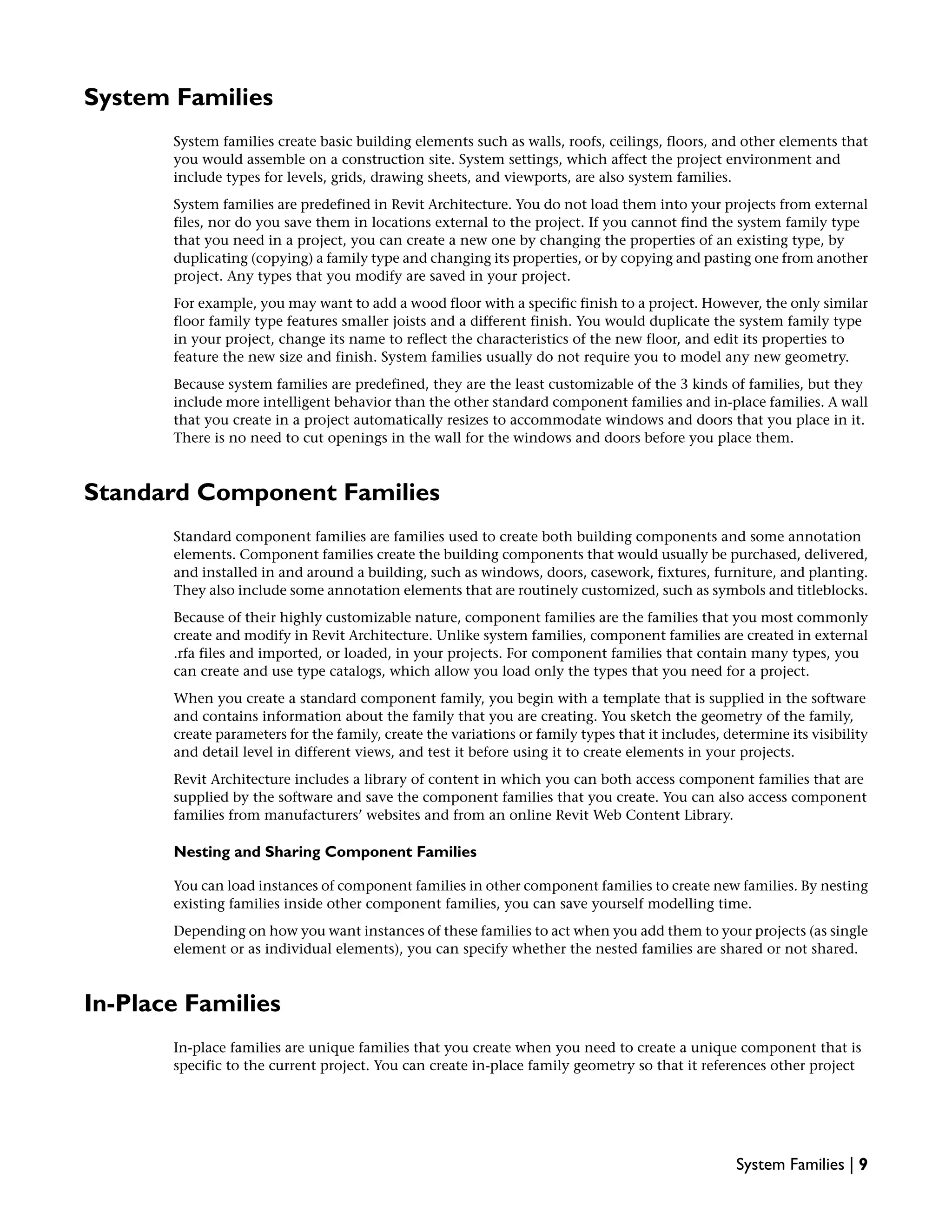 System Families
System families create basic building elements such as walls, roofs, ceilings, floors, and other elements that
you would assemble on a construction site. System settings, which affect the project environment and
include types for levels, grids, drawing sheets, and viewports, are also system families.
System families are predefined in Revit Architecture. You do not load them into your projects from external
files, nor do you save them in locations external to the project. If you cannot find the system family type
that you need in a project, you can create a new one by changing the properties of an existing type, by
duplicating (copying) a family type and changing its properties, or by copying and pasting one from another
project. Any types that you modify are saved in your project.
For example, you may want to add a wood floor with a specific finish to a project. However, the only similar
floor family type features smaller joists and a different finish. You would duplicate the system family type
in your project, change its name to reflect the characteristics of the new floor, and edit its properties to
feature the new size and finish. System families usually do not require you to model any new geometry.
Because system families are predefined, they are the least customizable of the 3 kinds of families, but they
include more intelligent behavior than the other standard component families and in-place families. A wall
that you create in a project automatically resizes to accommodate windows and doors that you place in it.
There is no need to cut openings in the wall for the windows and doors before you place them.
Standard Component Families
Standard component families are families used to create both building components and some annotation
elements. Component families create the building components that would usually be purchased, delivered,
and installed in and around a building, such as windows, doors, casework, fixtures, furniture, and planting.
They also include some annotation elements that are routinely customized, such as symbols and titleblocks.
Because of their highly customizable nature, component families are the families that you most commonly
create and modify in Revit Architecture. Unlike system families, component families are created in external
.rfa files and imported, or loaded, in your projects. For component families that contain many types, you
can create and use type catalogs, which allow you load only the types that you need for a project.
When you create a standard component family, you begin with a template that is supplied in the software
and contains information about the family that you are creating. You sketch the geometry of the family,
create parameters for the family, create the variations or family types that it includes, determine its visibility
and detail level in different views, and test it before using it to create elements in your projects.
Revit Architecture includes a library of content in which you can both access component families that are
supplied by the software and save the component families that you create. You can also access component
families from manufacturers’ websites and from an online Revit Web Content Library.
Nesting and Sharing Component Families
You can load instances of component families in other component families to create new families. By nesting
existing families inside other component families, you can save yourself modelling time.
Depending on how you want instances of these families to act when you add them to your projects (as single
element or as individual elements), you can specify whether the nested families are shared or not shared.
In-Place Families
In-place families are unique families that you create when you need to create a unique component that is
specific to the current project. You can create in-place family geometry so that it references other project
System Families | 9
 