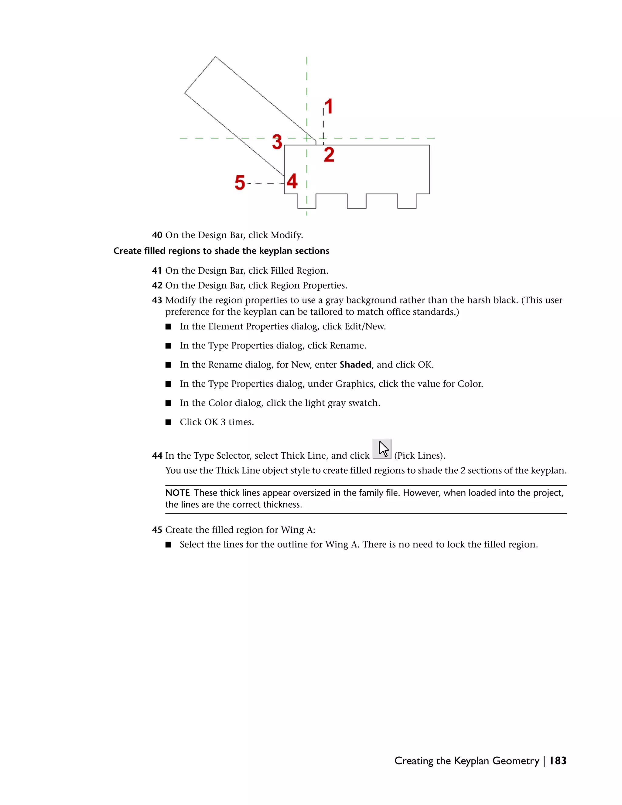 40 On the Design Bar, click Modify.
Create filled regions to shade the keyplan sections
41 On the Design Bar, click Filled Region.
42 On the Design Bar, click Region Properties.
43 Modify the region properties to use a gray background rather than the harsh black. (This user
preference for the keyplan can be tailored to match office standards.)
■ In the Element Properties dialog, click Edit/New.
■ In the Type Properties dialog, click Rename.
■ In the Rename dialog, for New, enter Shaded, and click OK.
■ In the Type Properties dialog, under Graphics, click the value for Color.
■ In the Color dialog, click the light gray swatch.
■ Click OK 3 times.
44 In the Type Selector, select Thick Line, and click (Pick Lines).
You use the Thick Line object style to create filled regions to shade the 2 sections of the keyplan.
NOTE These thick lines appear oversized in the family file. However, when loaded into the project,
the lines are the correct thickness.
45 Create the filled region for Wing A:
■ Select the lines for the outline for Wing A. There is no need to lock the filled region.
Creating the Keyplan Geometry | 183
 