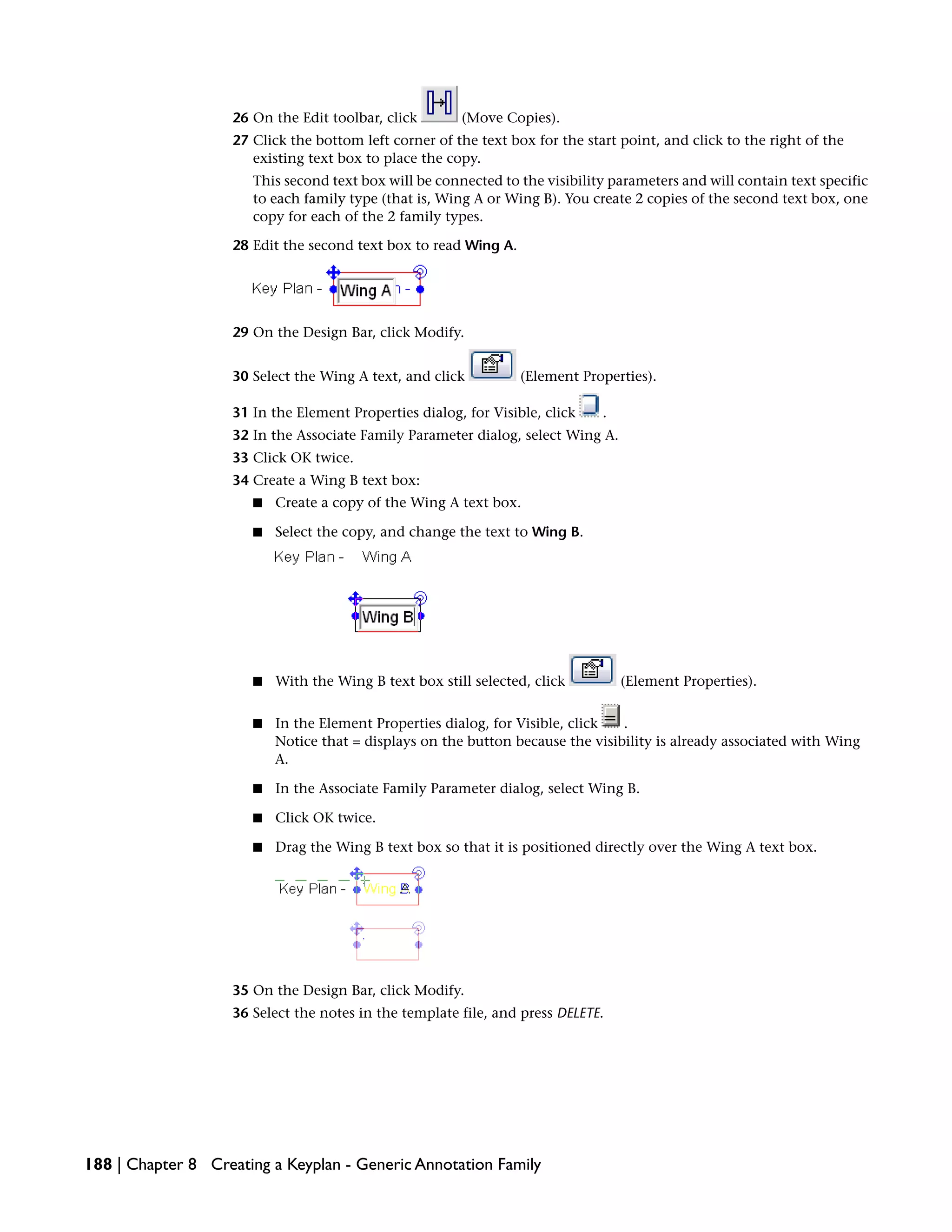 26 On the Edit toolbar, click (Move Copies).
27 Click the bottom left corner of the text box for the start point, and click to the right of the
existing text box to place the copy.
This second text box will be connected to the visibility parameters and will contain text specific
to each family type (that is, Wing A or Wing B). You create 2 copies of the second text box, one
copy for each of the 2 family types.
28 Edit the second text box to read Wing A.
29 On the Design Bar, click Modify.
30 Select the Wing A text, and click (Element Properties).
31 In the Element Properties dialog, for Visible, click .
32 In the Associate Family Parameter dialog, select Wing A.
33 Click OK twice.
34 Create a Wing B text box:
■ Create a copy of the Wing A text box.
■ Select the copy, and change the text to Wing B.
■ With the Wing B text box still selected, click (Element Properties).
■ In the Element Properties dialog, for Visible, click .
Notice that = displays on the button because the visibility is already associated with Wing
A.
■ In the Associate Family Parameter dialog, select Wing B.
■ Click OK twice.
■ Drag the Wing B text box so that it is positioned directly over the Wing A text box.
35 On the Design Bar, click Modify.
36 Select the notes in the template file, and press DELETE.
188 | Chapter 8 Creating a Keyplan - Generic Annotation Family
 