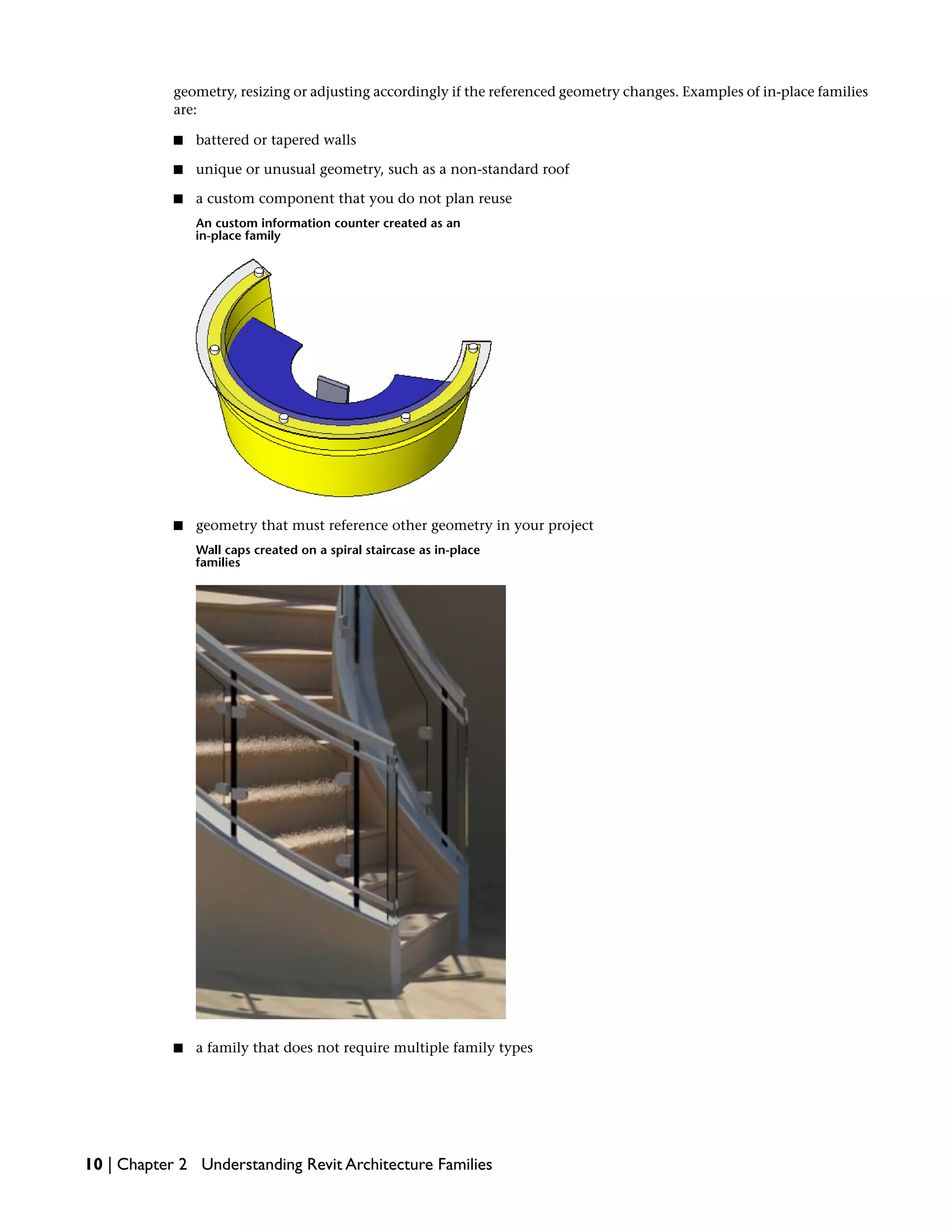geometry, resizing or adjusting accordingly if the referenced geometry changes. Examples of in-place families
are:
■ battered or tapered walls
■ unique or unusual geometry, such as a non-standard roof
■ a custom component that you do not plan reuse
An custom information counter created as an
in-place family
■ geometry that must reference other geometry in your project
Wall caps created on a spiral staircase as in-place
families
■ a family that does not require multiple family types
10 | Chapter 2 Understanding Revit Architecture Families
 