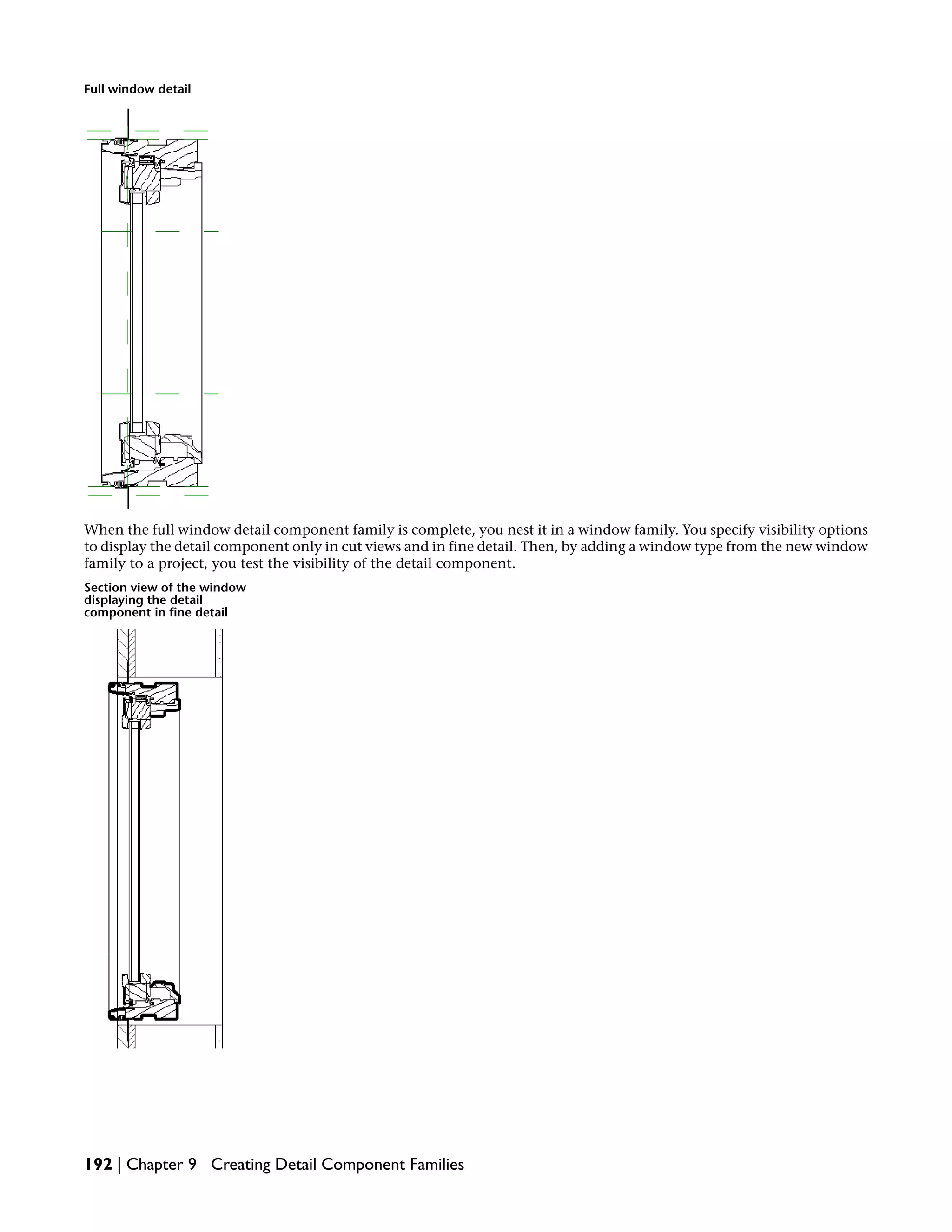 Full window detail
When the full window detail component family is complete, you nest it in a window family. You specify visibility options
to display the detail component only in cut views and in fine detail. Then, by adding a window type from the new window
family to a project, you test the visibility of the detail component.
Section view of the window
displaying the detail
component in fine detail
192 | Chapter 9 Creating Detail Component Families
 