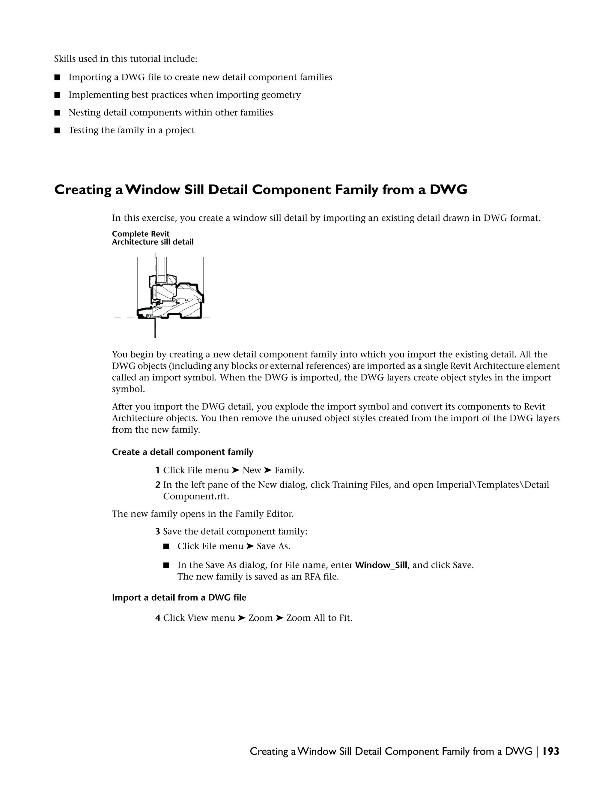 Skills used in this tutorial include:
■ Importing a DWG file to create new detail component families
■ Implementing best practices when importing geometry
■ Nesting detail components within other families
■ Testing the family in a project
Creating a Window Sill Detail Component Family from a DWG
In this exercise, you create a window sill detail by importing an existing detail drawn in DWG format.
Complete Revit
Architecture sill detail
You begin by creating a new detail component family into which you import the existing detail. All the
DWG objects (including any blocks or external references) are imported as a single Revit Architecture element
called an import symbol. When the DWG is imported, the DWG layers create object styles in the import
symbol.
After you import the DWG detail, you explode the import symbol and convert its components to Revit
Architecture objects. You then remove the unused object styles created from the import of the DWG layers
from the new family.
Create a detail component family
1 Click File menu ➤ New ➤ Family.
2 In the left pane of the New dialog, click Training Files, and open ImperialTemplatesDetail
Component.rft.
The new family opens in the Family Editor.
3 Save the detail component family:
■ Click File menu ➤ Save As.
■ In the Save As dialog, for File name, enter Window_Sill, and click Save.
The new family is saved as an RFA file.
Import a detail from a DWG file
4 Click View menu ➤ Zoom ➤ Zoom All to Fit.
Creating a Window Sill Detail Component Family from a DWG | 193
 