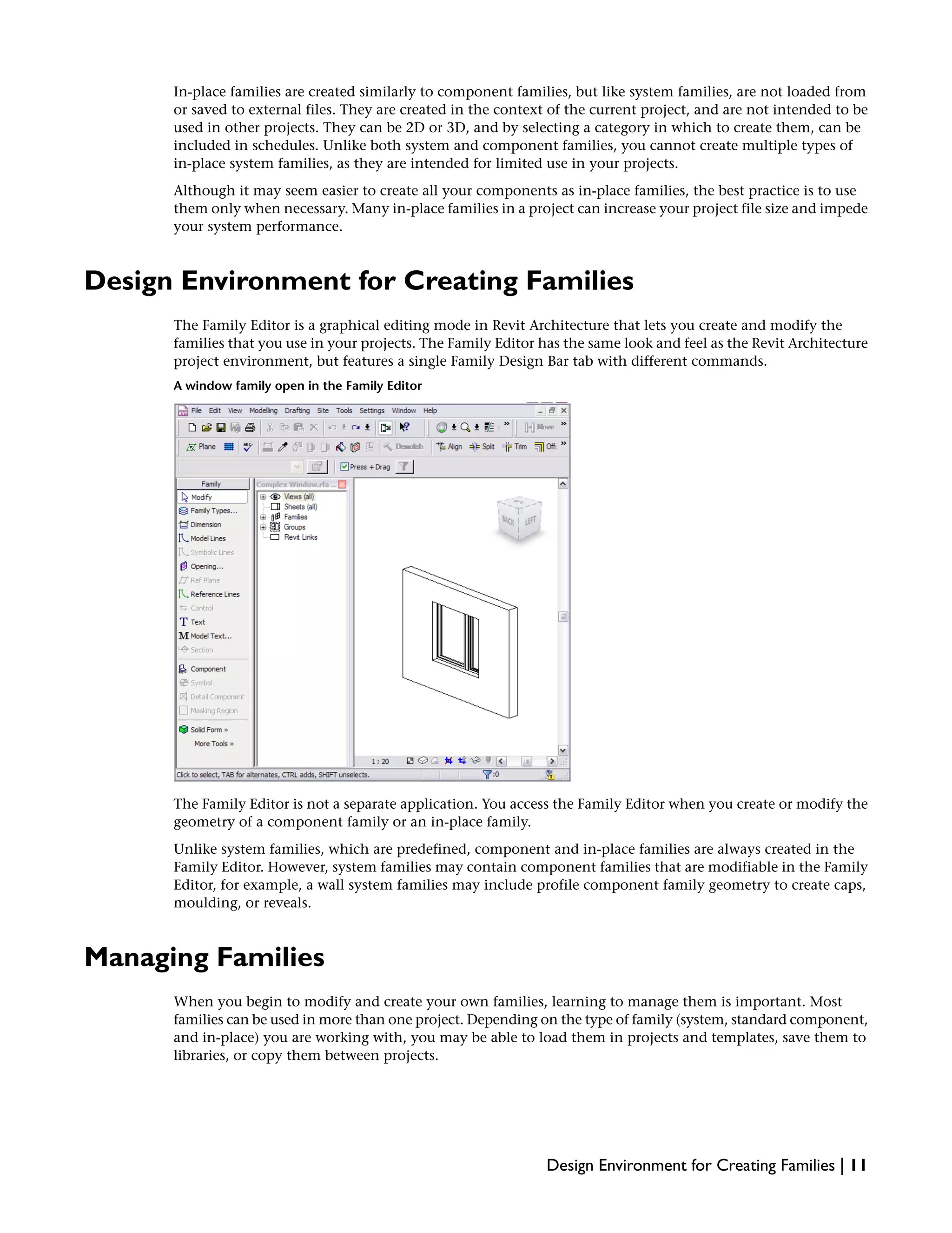 In-place families are created similarly to component families, but like system families, are not loaded from
or saved to external files. They are created in the context of the current project, and are not intended to be
used in other projects. They can be 2D or 3D, and by selecting a category in which to create them, can be
included in schedules. Unlike both system and component families, you cannot create multiple types of
in-place system families, as they are intended for limited use in your projects.
Although it may seem easier to create all your components as in-place families, the best practice is to use
them only when necessary. Many in-place families in a project can increase your project file size and impede
your system performance.
Design Environment for Creating Families
The Family Editor is a graphical editing mode in Revit Architecture that lets you create and modify the
families that you use in your projects. The Family Editor has the same look and feel as the Revit Architecture
project environment, but features a single Family Design Bar tab with different commands.
A window family open in the Family Editor
The Family Editor is not a separate application. You access the Family Editor when you create or modify the
geometry of a component family or an in-place family.
Unlike system families, which are predefined, component and in-place families are always created in the
Family Editor. However, system families may contain component families that are modifiable in the Family
Editor, for example, a wall system families may include profile component family geometry to create caps,
moulding, or reveals.
Managing Families
When you begin to modify and create your own families, learning to manage them is important. Most
families can be used in more than one project. Depending on the type of family (system, standard component,
and in-place) you are working with, you may be able to load them in projects and templates, save them to
libraries, or copy them between projects.
Design Environment for Creating Families | 11
 