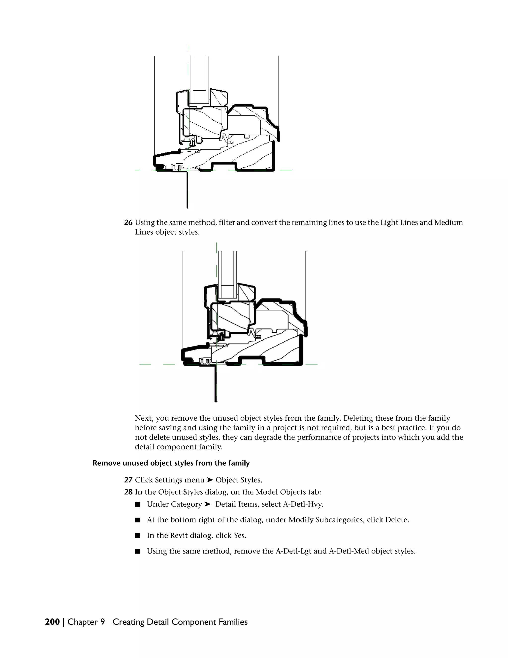 26 Using the same method, filter and convert the remaining lines to use the Light Lines and Medium
Lines object styles.
Next, you remove the unused object styles from the family. Deleting these from the family
before saving and using the family in a project is not required, but is a best practice. If you do
not delete unused styles, they can degrade the performance of projects into which you add the
detail component family.
Remove unused object styles from the family
27 Click Settings menu ➤ Object Styles.
28 In the Object Styles dialog, on the Model Objects tab:
■ Under Category ➤ Detail Items, select A-Detl-Hvy.
■ At the bottom right of the dialog, under Modify Subcategories, click Delete.
■ In the Revit dialog, click Yes.
■ Using the same method, remove the A-Detl-Lgt and A-Detl-Med object styles.
200 | Chapter 9 Creating Detail Component Families
 