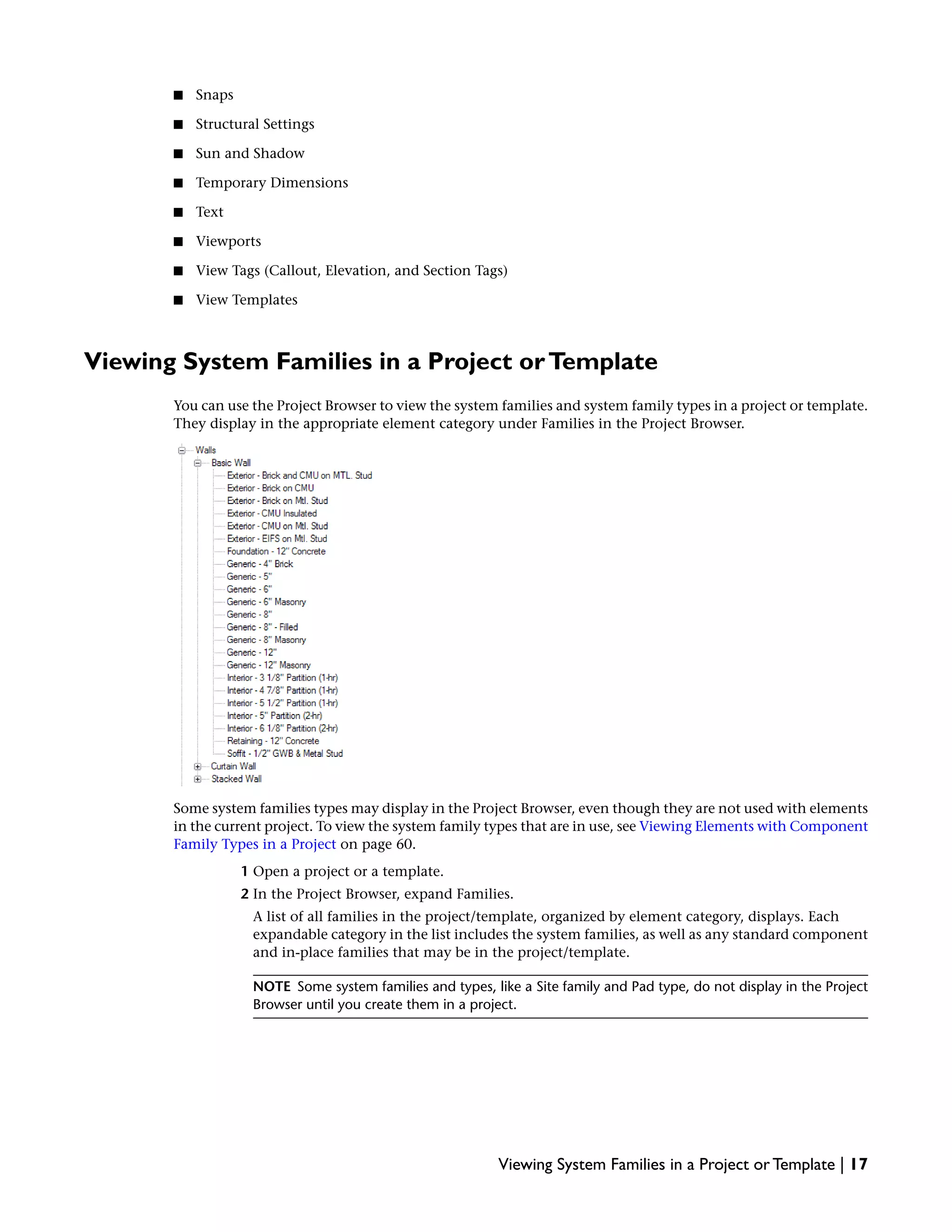■ Snaps
■ Structural Settings
■ Sun and Shadow
■ Temporary Dimensions
■ Text
■ Viewports
■ View Tags (Callout, Elevation, and Section Tags)
■ View Templates
Viewing System Families in a Project orTemplate
You can use the Project Browser to view the system families and system family types in a project or template.
They display in the appropriate element category under Families in the Project Browser.
Some system families types may display in the Project Browser, even though they are not used with elements
in the current project. To view the system family types that are in use, see Viewing Elements with Component
Family Types in a Project on page 60.
1 Open a project or a template.
2 In the Project Browser, expand Families.
A list of all families in the project/template, organized by element category, displays. Each
expandable category in the list includes the system families, as well as any standard component
and in-place families that may be in the project/template.
NOTE Some system families and types, like a Site family and Pad type, do not display in the Project
Browser until you create them in a project.
Viewing System Families in a Project or Template | 17
 