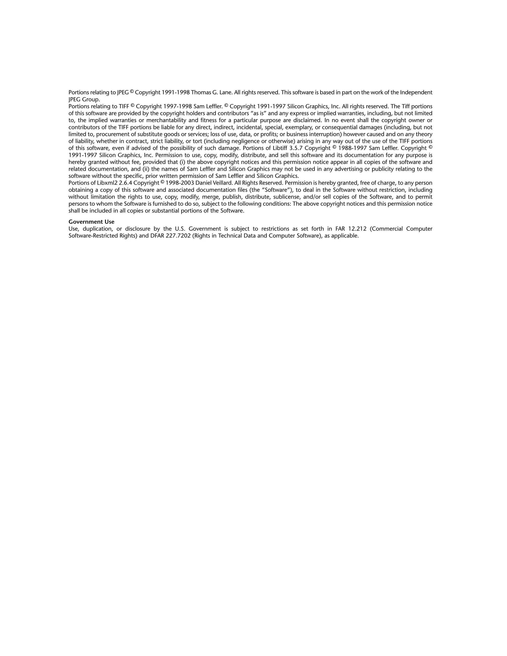 Portions relating to JPEG © Copyright 1991-1998 Thomas G. Lane. All rights reserved. This software is based in part on the work of the Independent
JPEG Group.
Portions relating to TIFF © Copyright 1997-1998 Sam Leffler. © Copyright 1991-1997 Silicon Graphics, Inc. All rights reserved. The Tiff portions
of this software are provided by the copyright holders and contributors “as is” and any express or implied warranties, including, but not limited
to, the implied warranties or merchantability and fitness for a particular purpose are disclaimed. In no event shall the copyright owner or
contributors of the TIFF portions be liable for any direct, indirect, incidental, special, exemplary, or consequential damages (including, but not
limited to, procurement of substitute goods or services; loss of use, data, or profits; or business interruption) however caused and on any theory
of liability, whether in contract, strict liability, or tort (including negligence or otherwise) arising in any way out of the use of the TIFF portions
of this software, even if advised of the possibility of such damage. Portions of Libtiff 3.5.7 Copyright © 1988-1997 Sam Leffler. Copyright ©
1991-1997 Silicon Graphics, Inc. Permission to use, copy, modify, distribute, and sell this software and its documentation for any purpose is
hereby granted without fee, provided that (i) the above copyright notices and this permission notice appear in all copies of the software and
related documentation, and (ii) the names of Sam Leffler and Silicon Graphics may not be used in any advertising or publicity relating to the
software without the specific, prior written permission of Sam Leffler and Silicon Graphics.
Portions of Libxml2 2.6.4 Copyright © 1998-2003 Daniel Veillard. All Rights Reserved. Permission is hereby granted, free of charge, to any person
obtaining a copy of this software and associated documentation files (the “Software”), to deal in the Software without restriction, including
without limitation the rights to use, copy, modify, merge, publish, distribute, sublicense, and/or sell copies of the Software, and to permit
persons to whom the Software is furnished to do so, subject to the following conditions: The above copyright notices and this permission notice
shall be included in all copies or substantial portions of the Software.
Government Use
Use, duplication, or disclosure by the U.S. Government is subject to restrictions as set forth in FAR 12.212 (Commercial Computer
Software-Restricted Rights) and DFAR 227.7202 (Rights in Technical Data and Computer Software), as applicable.
 