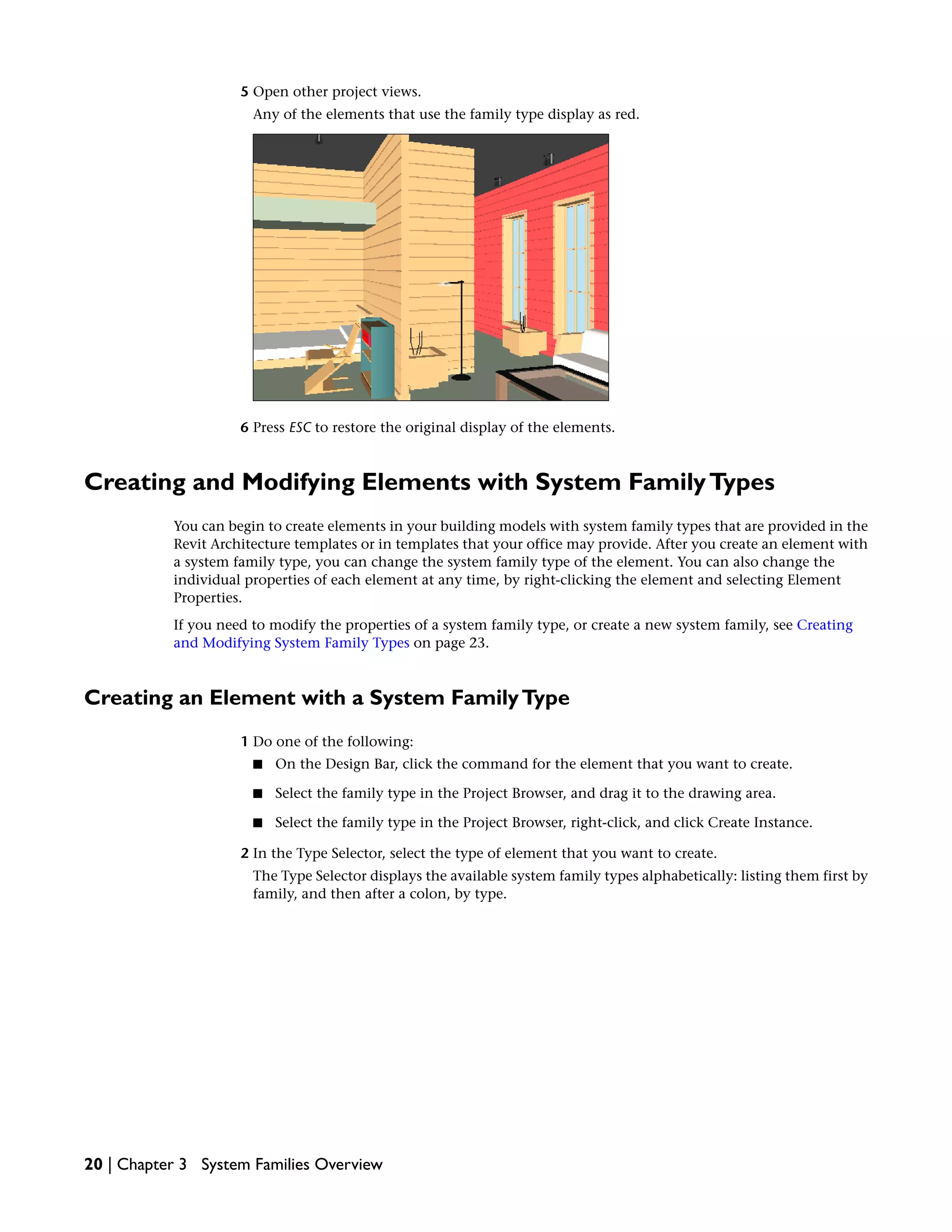5 Open other project views.
Any of the elements that use the family type display as red.
6 Press ESC to restore the original display of the elements.
Creating and Modifying Elements with System FamilyTypes
You can begin to create elements in your building models with system family types that are provided in the
Revit Architecture templates or in templates that your office may provide. After you create an element with
a system family type, you can change the system family type of the element. You can also change the
individual properties of each element at any time, by right-clicking the element and selecting Element
Properties.
If you need to modify the properties of a system family type, or create a new system family, see Creating
and Modifying System Family Types on page 23.
Creating an Element with a System FamilyType
1 Do one of the following:
■ On the Design Bar, click the command for the element that you want to create.
■ Select the family type in the Project Browser, and drag it to the drawing area.
■ Select the family type in the Project Browser, right-click, and click Create Instance.
2 In the Type Selector, select the type of element that you want to create.
The Type Selector displays the available system family types alphabetically: listing them first by
family, and then after a colon, by type.
20 | Chapter 3 System Families Overview
 