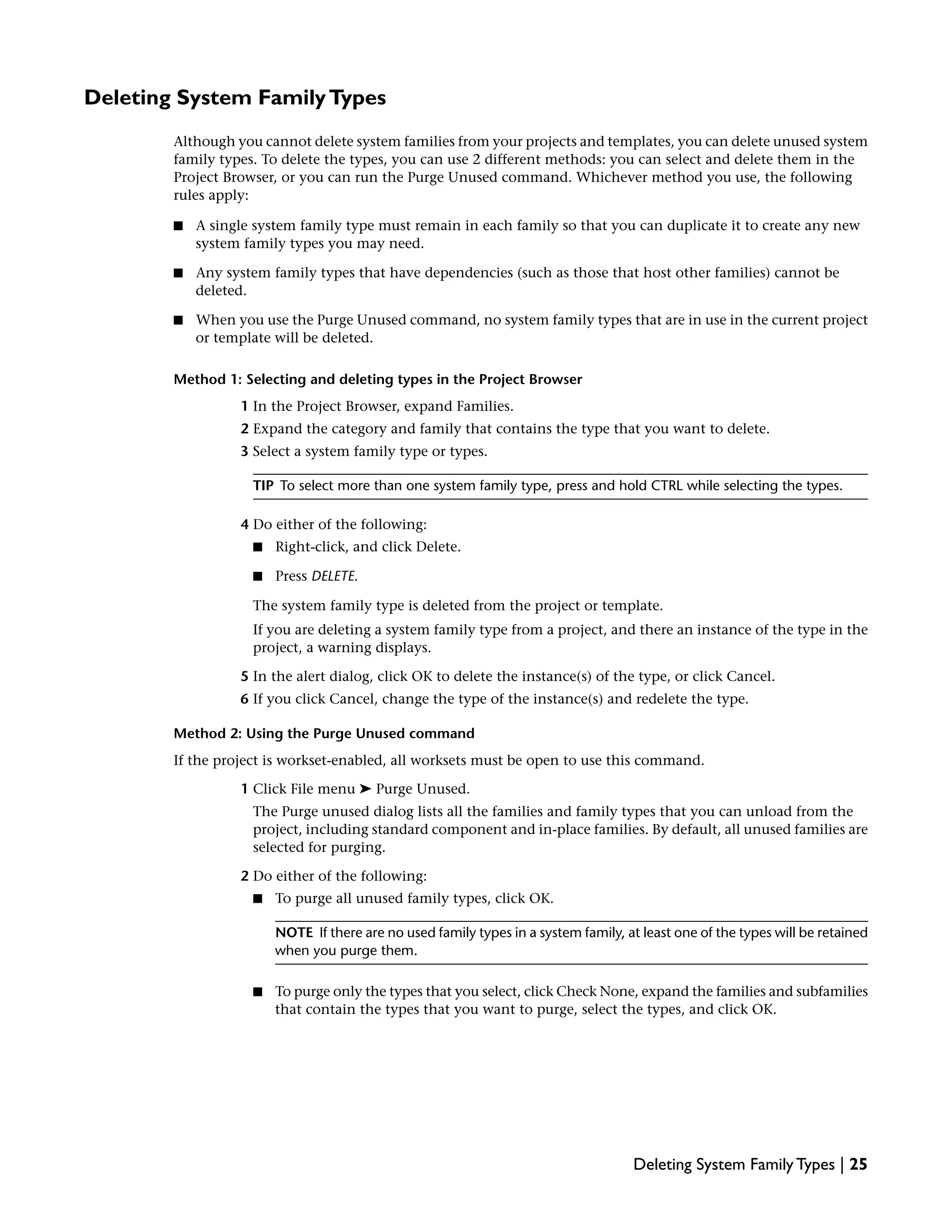 Deleting System FamilyTypes
Although you cannot delete system families from your projects and templates, you can delete unused system
family types. To delete the types, you can use 2 different methods: you can select and delete them in the
Project Browser, or you can run the Purge Unused command. Whichever method you use, the following
rules apply:
■ A single system family type must remain in each family so that you can duplicate it to create any new
system family types you may need.
■ Any system family types that have dependencies (such as those that host other families) cannot be
deleted.
■ When you use the Purge Unused command, no system family types that are in use in the current project
or template will be deleted.
Method 1: Selecting and deleting types in the Project Browser
1 In the Project Browser, expand Families.
2 Expand the category and family that contains the type that you want to delete.
3 Select a system family type or types.
TIP To select more than one system family type, press and hold CTRL while selecting the types.
4 Do either of the following:
■ Right-click, and click Delete.
■ Press DELETE.
The system family type is deleted from the project or template.
If you are deleting a system family type from a project, and there an instance of the type in the
project, a warning displays.
5 In the alert dialog, click OK to delete the instance(s) of the type, or click Cancel.
6 If you click Cancel, change the type of the instance(s) and redelete the type.
Method 2: Using the Purge Unused command
If the project is workset-enabled, all worksets must be open to use this command.
1 Click File menu ➤ Purge Unused.
The Purge unused dialog lists all the families and family types that you can unload from the
project, including standard component and in-place families. By default, all unused families are
selected for purging.
2 Do either of the following:
■ To purge all unused family types, click OK.
NOTE If there are no used family types in a system family, at least one of the types will be retained
when you purge them.
■ To purge only the types that you select, click Check None, expand the families and subfamilies
that contain the types that you want to purge, select the types, and click OK.
Deleting System Family Types | 25
 