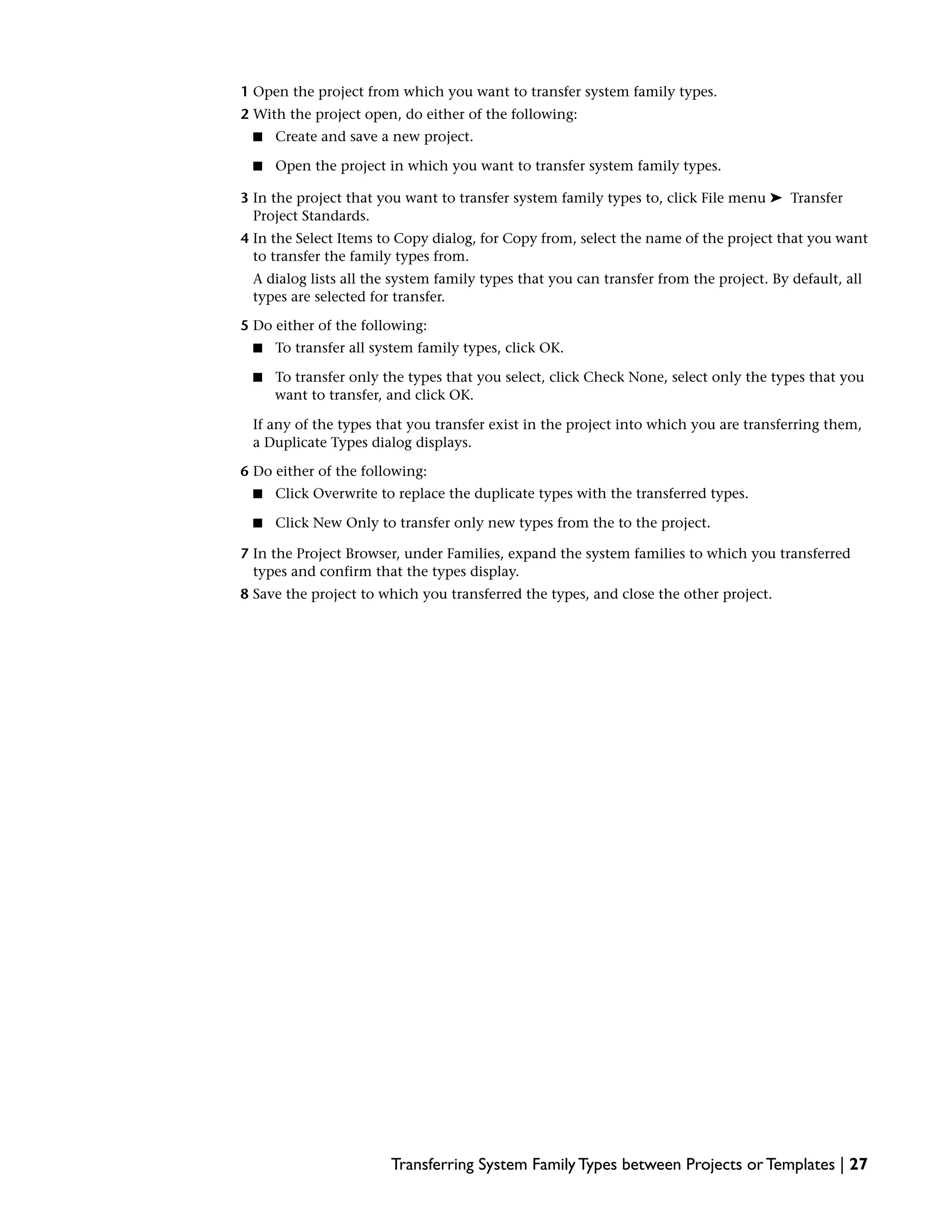 1 Open the project from which you want to transfer system family types.
2 With the project open, do either of the following:
■ Create and save a new project.
■ Open the project in which you want to transfer system family types.
3 In the project that you want to transfer system family types to, click File menu ➤ Transfer
Project Standards.
4 In the Select Items to Copy dialog, for Copy from, select the name of the project that you want
to transfer the family types from.
A dialog lists all the system family types that you can transfer from the project. By default, all
types are selected for transfer.
5 Do either of the following:
■ To transfer all system family types, click OK.
■ To transfer only the types that you select, click Check None, select only the types that you
want to transfer, and click OK.
If any of the types that you transfer exist in the project into which you are transferring them,
a Duplicate Types dialog displays.
6 Do either of the following:
■ Click Overwrite to replace the duplicate types with the transferred types.
■ Click New Only to transfer only new types from the to the project.
7 In the Project Browser, under Families, expand the system families to which you transferred
types and confirm that the types display.
8 Save the project to which you transferred the types, and close the other project.
Transferring System Family Types between Projects or Templates | 27
 