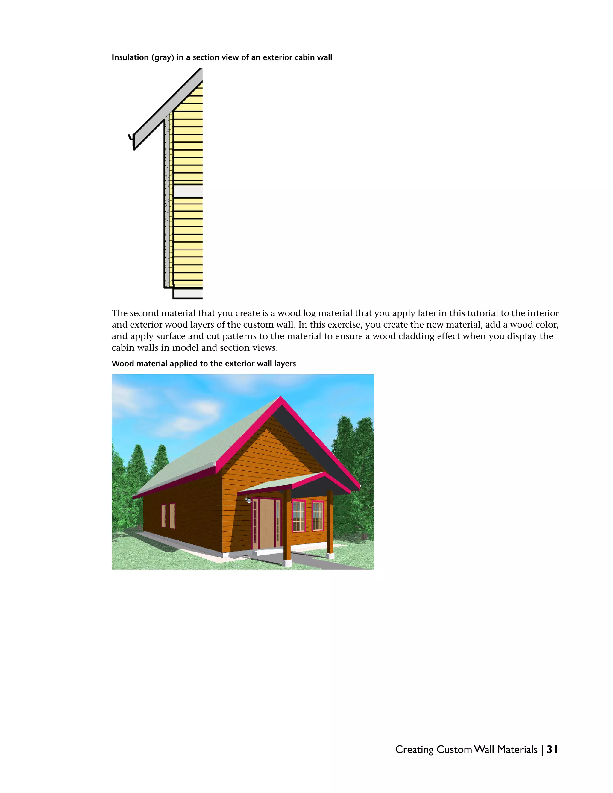 Insulation (gray) in a section view of an exterior cabin wall
The second material that you create is a wood log material that you apply later in this tutorial to the interior
and exterior wood layers of the custom wall. In this exercise, you create the new material, add a wood color,
and apply surface and cut patterns to the material to ensure a wood cladding effect when you display the
cabin walls in model and section views.
Wood material applied to the exterior wall layers
Creating Custom Wall Materials | 31
 