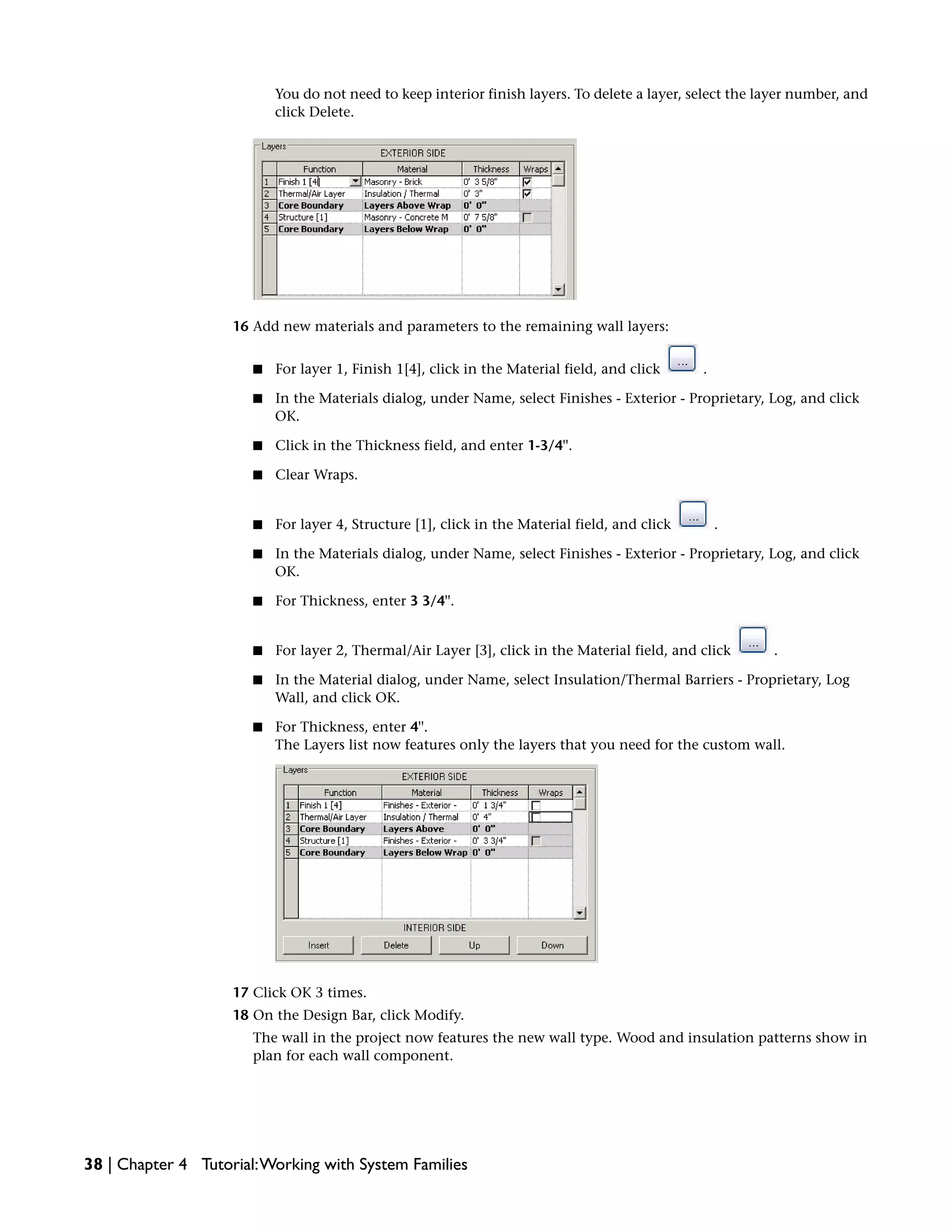 You do not need to keep interior finish layers. To delete a layer, select the layer number, and
click Delete.
16 Add new materials and parameters to the remaining wall layers:
■ For layer 1, Finish 1[4], click in the Material field, and click .
■ In the Materials dialog, under Name, select Finishes - Exterior - Proprietary, Log, and click
OK.
■ Click in the Thickness field, and enter 1-3/4''.
■ Clear Wraps.
■ For layer 4, Structure [1], click in the Material field, and click .
■ In the Materials dialog, under Name, select Finishes - Exterior - Proprietary, Log, and click
OK.
■ For Thickness, enter 3 3/4''.
■ For layer 2, Thermal/Air Layer [3], click in the Material field, and click .
■ In the Material dialog, under Name, select Insulation/Thermal Barriers - Proprietary, Log
Wall, and click OK.
■ For Thickness, enter 4''.
The Layers list now features only the layers that you need for the custom wall.
17 Click OK 3 times.
18 On the Design Bar, click Modify.
The wall in the project now features the new wall type. Wood and insulation patterns show in
plan for each wall component.
38 | Chapter 4 Tutorial:Working with System Families
 