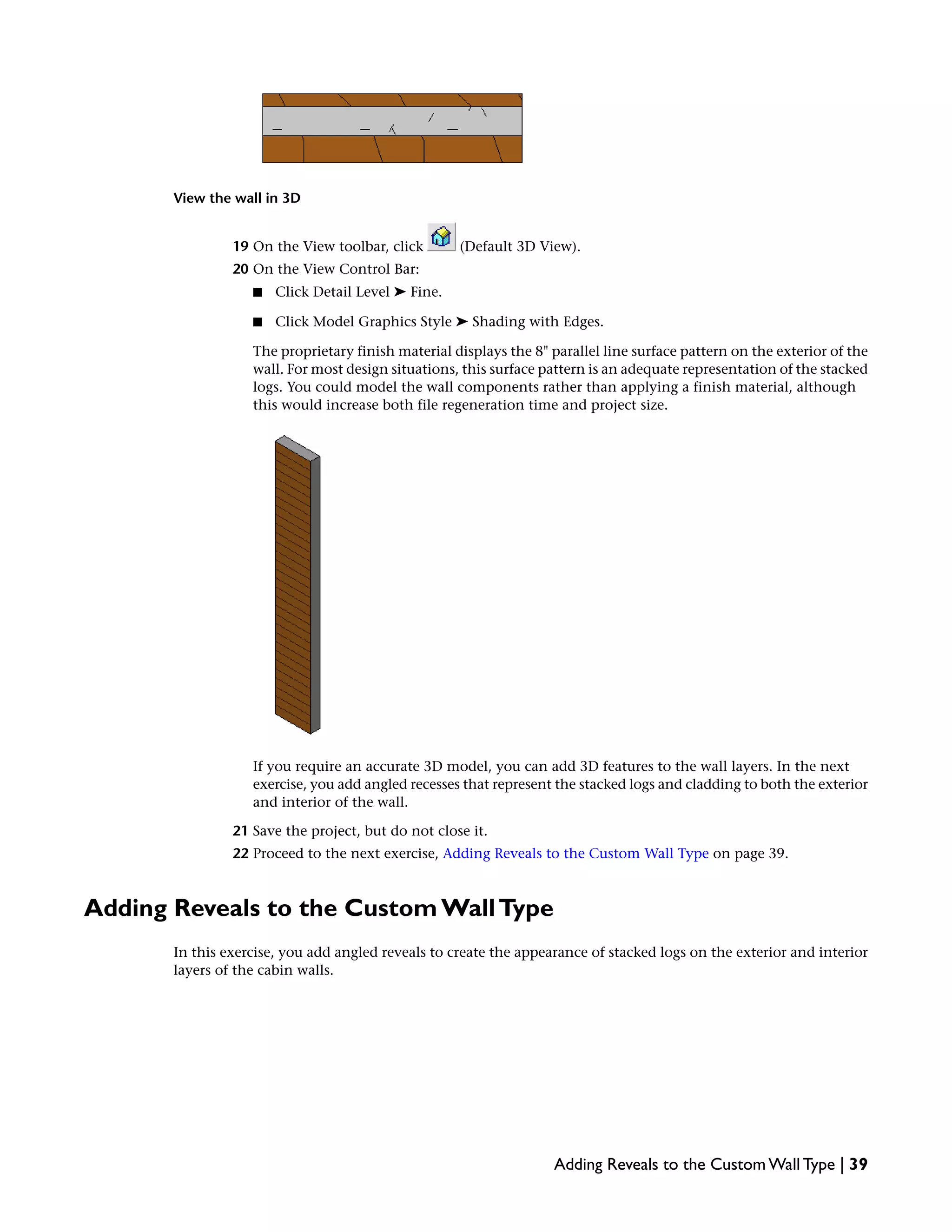 View the wall in 3D
19 On the View toolbar, click (Default 3D View).
20 On the View Control Bar:
■ Click Detail Level ➤ Fine.
■ Click Model Graphics Style ➤ Shading with Edges.
The proprietary finish material displays the 8" parallel line surface pattern on the exterior of the
wall. For most design situations, this surface pattern is an adequate representation of the stacked
logs. You could model the wall components rather than applying a finish material, although
this would increase both file regeneration time and project size.
If you require an accurate 3D model, you can add 3D features to the wall layers. In the next
exercise, you add angled recesses that represent the stacked logs and cladding to both the exterior
and interior of the wall.
21 Save the project, but do not close it.
22 Proceed to the next exercise, Adding Reveals to the Custom Wall Type on page 39.
Adding Reveals to the Custom WallType
In this exercise, you add angled reveals to create the appearance of stacked logs on the exterior and interior
layers of the cabin walls.
Adding Reveals to the Custom Wall Type | 39
 