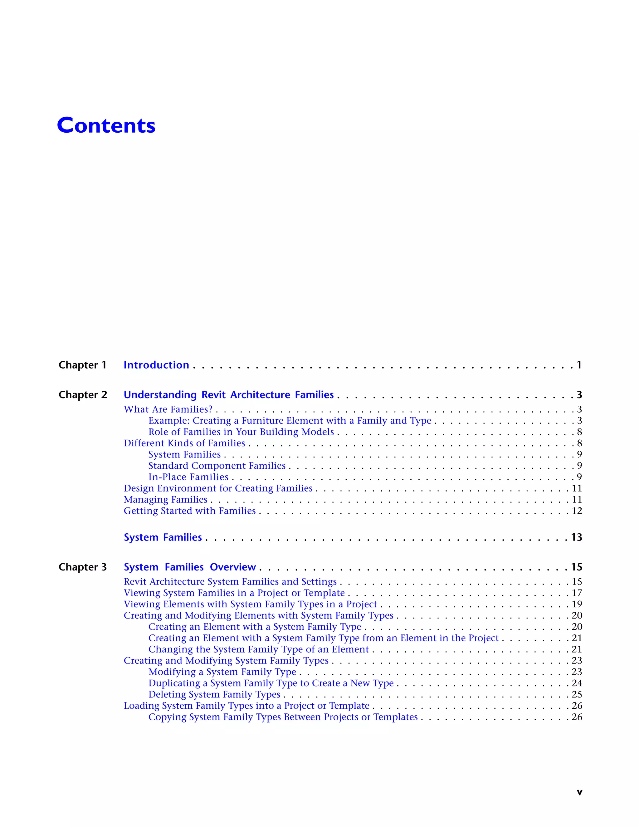 Contents
Chapter 1 Introduction . . . . . . . . . . . . . . . . . . . . . . . . . . . . . . . . . . . . . . . . . . . 1
Chapter 2 Understanding Revit Architecture Families . . . . . . . . . . . . . . . . . . . . . . . . . . . 3
What Are Families? . . . . . . . . . . . . . . . . . . . . . . . . . . . . . . . . . . . . . . . . . . . . . 3
Example: Creating a Furniture Element with a Family and Type . . . . . . . . . . . . . . . . . . 3
Role of Families in Your Building Models . . . . . . . . . . . . . . . . . . . . . . . . . . . . . . 8
Different Kinds of Families . . . . . . . . . . . . . . . . . . . . . . . . . . . . . . . . . . . . . . . . . 8
System Families . . . . . . . . . . . . . . . . . . . . . . . . . . . . . . . . . . . . . . . . . . . . 9
Standard Component Families . . . . . . . . . . . . . . . . . . . . . . . . . . . . . . . . . . . . 9
In-Place Families . . . . . . . . . . . . . . . . . . . . . . . . . . . . . . . . . . . . . . . . . . . 9
Design Environment for Creating Families . . . . . . . . . . . . . . . . . . . . . . . . . . . . . . . . 11
Managing Families . . . . . . . . . . . . . . . . . . . . . . . . . . . . . . . . . . . . . . . . . . . . . 11
Getting Started with Families . . . . . . . . . . . . . . . . . . . . . . . . . . . . . . . . . . . . . . . 12
System Families . . . . . . . . . . . . . . . . . . . . . . . . . . . . . . . . . . . . . . . . . 13
Chapter 3 System Families Overview . . . . . . . . . . . . . . . . . . . . . . . . . . . . . . . . . . . 15
Revit Architecture System Families and Settings . . . . . . . . . . . . . . . . . . . . . . . . . . . . . 15
Viewing System Families in a Project or Template . . . . . . . . . . . . . . . . . . . . . . . . . . . . 17
Viewing Elements with System Family Types in a Project . . . . . . . . . . . . . . . . . . . . . . . . 19
Creating and Modifying Elements with System Family Types . . . . . . . . . . . . . . . . . . . . . . 20
Creating an Element with a System Family Type . . . . . . . . . . . . . . . . . . . . . . . . . . 20
Creating an Element with a System Family Type from an Element in the Project . . . . . . . . . 21
Changing the System Family Type of an Element . . . . . . . . . . . . . . . . . . . . . . . . . 21
Creating and Modifying System Family Types . . . . . . . . . . . . . . . . . . . . . . . . . . . . . . 23
Modifying a System Family Type . . . . . . . . . . . . . . . . . . . . . . . . . . . . . . . . . . 23
Duplicating a System Family Type to Create a New Type . . . . . . . . . . . . . . . . . . . . . . 24
Deleting System Family Types . . . . . . . . . . . . . . . . . . . . . . . . . . . . . . . . . . . . 25
Loading System Family Types into a Project or Template . . . . . . . . . . . . . . . . . . . . . . . . . 26
Copying System Family Types Between Projects or Templates . . . . . . . . . . . . . . . . . . . 26
v
 
