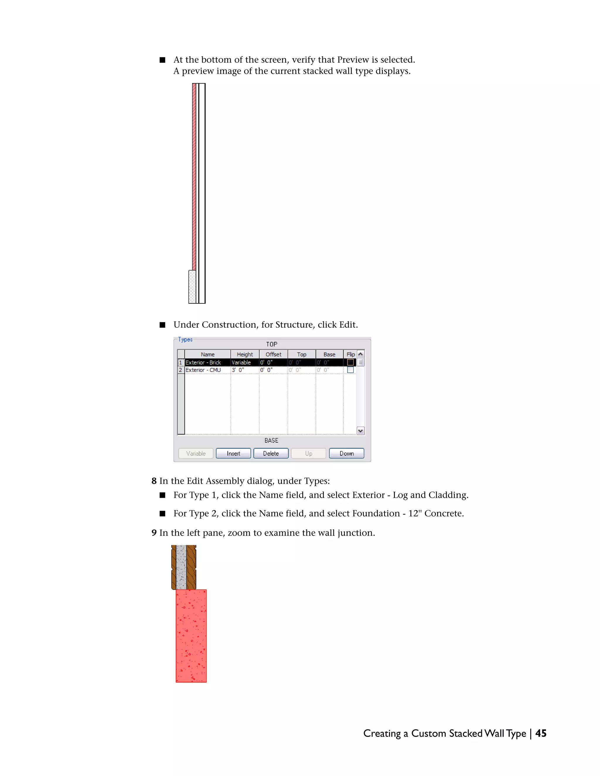 ■ At the bottom of the screen, verify that Preview is selected.
A preview image of the current stacked wall type displays.
■ Under Construction, for Structure, click Edit.
8 In the Edit Assembly dialog, under Types:
■ For Type 1, click the Name field, and select Exterior - Log and Cladding.
■ For Type 2, click the Name field, and select Foundation - 12'' Concrete.
9 In the left pane, zoom to examine the wall junction.
Creating a Custom Stacked Wall Type | 45
 