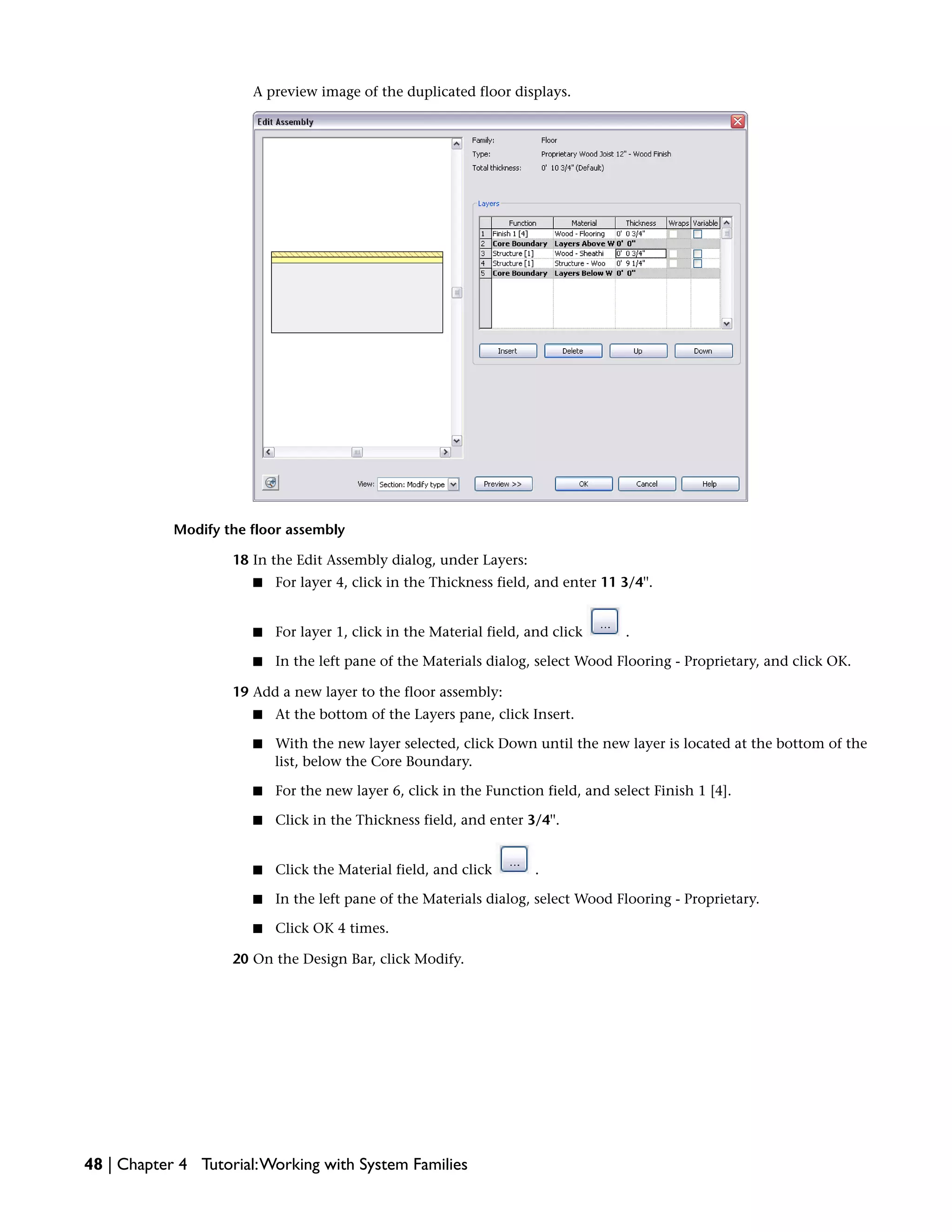 A preview image of the duplicated floor displays.
Modify the floor assembly
18 In the Edit Assembly dialog, under Layers:
■ For layer 4, click in the Thickness field, and enter 11 3/4''.
■ For layer 1, click in the Material field, and click .
■ In the left pane of the Materials dialog, select Wood Flooring - Proprietary, and click OK.
19 Add a new layer to the floor assembly:
■ At the bottom of the Layers pane, click Insert.
■ With the new layer selected, click Down until the new layer is located at the bottom of the
list, below the Core Boundary.
■ For the new layer 6, click in the Function field, and select Finish 1 [4].
■ Click in the Thickness field, and enter 3/4''.
■ Click the Material field, and click .
■ In the left pane of the Materials dialog, select Wood Flooring - Proprietary.
■ Click OK 4 times.
20 On the Design Bar, click Modify.
48 | Chapter 4 Tutorial:Working with System Families
 