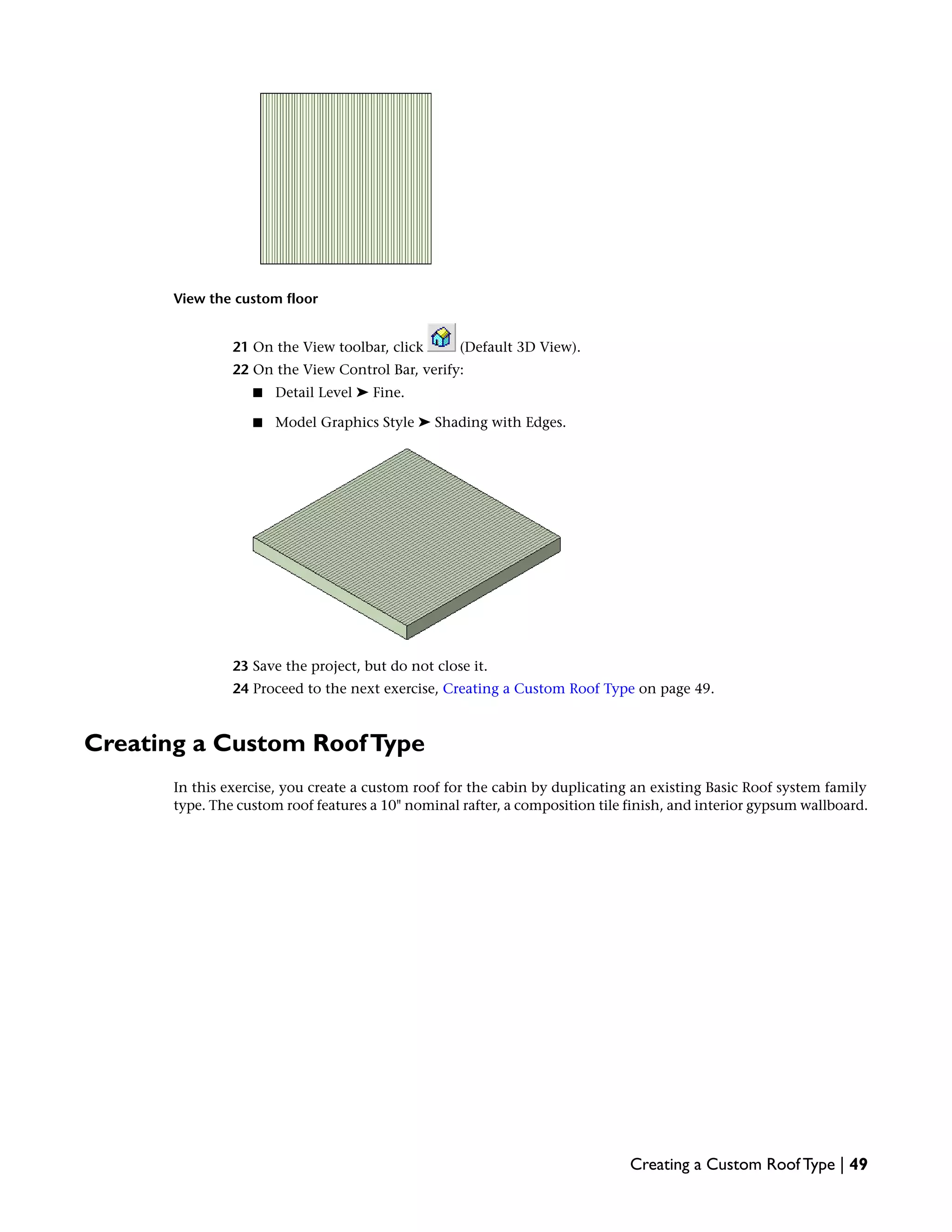 View the custom floor
21 On the View toolbar, click (Default 3D View).
22 On the View Control Bar, verify:
■ Detail Level ➤ Fine.
■ Model Graphics Style ➤ Shading with Edges.
23 Save the project, but do not close it.
24 Proceed to the next exercise, Creating a Custom Roof Type on page 49.
Creating a Custom RoofType
In this exercise, you create a custom roof for the cabin by duplicating an existing Basic Roof system family
type. The custom roof features a 10" nominal rafter, a composition tile finish, and interior gypsum wallboard.
Creating a Custom Roof Type | 49
 