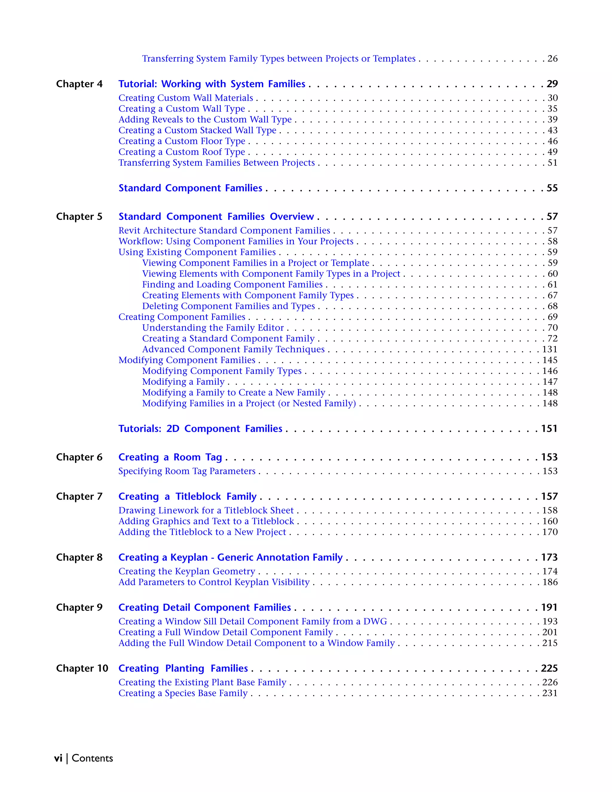 Transferring System Family Types between Projects or Templates . . . . . . . . . . . . . . . . . 26
Chapter 4 Tutorial: Working with System Families . . . . . . . . . . . . . . . . . . . . . . . . . . . . 29
Creating Custom Wall Materials . . . . . . . . . . . . . . . . . . . . . . . . . . . . . . . . . . . . . . 30
Creating a Custom Wall Type . . . . . . . . . . . . . . . . . . . . . . . . . . . . . . . . . . . . . . . 35
Adding Reveals to the Custom Wall Type . . . . . . . . . . . . . . . . . . . . . . . . . . . . . . . . . 39
Creating a Custom Stacked Wall Type . . . . . . . . . . . . . . . . . . . . . . . . . . . . . . . . . . . 43
Creating a Custom Floor Type . . . . . . . . . . . . . . . . . . . . . . . . . . . . . . . . . . . . . . . 46
Creating a Custom Roof Type . . . . . . . . . . . . . . . . . . . . . . . . . . . . . . . . . . . . . . . 49
Transferring System Families Between Projects . . . . . . . . . . . . . . . . . . . . . . . . . . . . . . 51
Standard Component Families . . . . . . . . . . . . . . . . . . . . . . . . . . . . . . . . . 55
Chapter 5 Standard Component Families Overview . . . . . . . . . . . . . . . . . . . . . . . . . . . 57
Revit Architecture Standard Component Families . . . . . . . . . . . . . . . . . . . . . . . . . . . . 57
Workflow: Using Component Families in Your Projects . . . . . . . . . . . . . . . . . . . . . . . . . 58
Using Existing Component Families . . . . . . . . . . . . . . . . . . . . . . . . . . . . . . . . . . . 59
Viewing Component Families in a Project or Template . . . . . . . . . . . . . . . . . . . . . . . 59
Viewing Elements with Component Family Types in a Project . . . . . . . . . . . . . . . . . . . 60
Finding and Loading Component Families . . . . . . . . . . . . . . . . . . . . . . . . . . . . . 61
Creating Elements with Component Family Types . . . . . . . . . . . . . . . . . . . . . . . . . 67
Deleting Component Families and Types . . . . . . . . . . . . . . . . . . . . . . . . . . . . . . 68
Creating Component Families . . . . . . . . . . . . . . . . . . . . . . . . . . . . . . . . . . . . . . . 69
Understanding the Family Editor . . . . . . . . . . . . . . . . . . . . . . . . . . . . . . . . . . 70
Creating a Standard Component Family . . . . . . . . . . . . . . . . . . . . . . . . . . . . . . 72
Advanced Component Family Techniques . . . . . . . . . . . . . . . . . . . . . . . . . . . . 131
Modifying Component Families . . . . . . . . . . . . . . . . . . . . . . . . . . . . . . . . . . . . . 145
Modifying Component Family Types . . . . . . . . . . . . . . . . . . . . . . . . . . . . . . . 146
Modifying a Family . . . . . . . . . . . . . . . . . . . . . . . . . . . . . . . . . . . . . . . . . 147
Modifying a Family to Create a New Family . . . . . . . . . . . . . . . . . . . . . . . . . . . . 148
Modifying Families in a Project (or Nested Family) . . . . . . . . . . . . . . . . . . . . . . . . 148
Tutorials: 2D Component Families . . . . . . . . . . . . . . . . . . . . . . . . . . . . . . 151
Chapter 6 Creating a Room Tag . . . . . . . . . . . . . . . . . . . . . . . . . . . . . . . . . . . . . 153
Specifying Room Tag Parameters . . . . . . . . . . . . . . . . . . . . . . . . . . . . . . . . . . . . . 153
Chapter 7 Creating a Titleblock Family . . . . . . . . . . . . . . . . . . . . . . . . . . . . . . . . . 157
Drawing Linework for a Titleblock Sheet . . . . . . . . . . . . . . . . . . . . . . . . . . . . . . . . 158
Adding Graphics and Text to a Titleblock . . . . . . . . . . . . . . . . . . . . . . . . . . . . . . . . 160
Adding the Titleblock to a New Project . . . . . . . . . . . . . . . . . . . . . . . . . . . . . . . . . 170
Chapter 8 Creating a Keyplan - Generic Annotation Family . . . . . . . . . . . . . . . . . . . . . . . 173
Creating the Keyplan Geometry . . . . . . . . . . . . . . . . . . . . . . . . . . . . . . . . . . . . . 174
Add Parameters to Control Keyplan Visibility . . . . . . . . . . . . . . . . . . . . . . . . . . . . . . 186
Chapter 9 Creating Detail Component Families . . . . . . . . . . . . . . . . . . . . . . . . . . . . . 191
Creating a Window Sill Detail Component Family from a DWG . . . . . . . . . . . . . . . . . . . . 193
Creating a Full Window Detail Component Family . . . . . . . . . . . . . . . . . . . . . . . . . . . 201
Adding the Full Window Detail Component to a Window Family . . . . . . . . . . . . . . . . . . . 215
Chapter 10 Creating Planting Families . . . . . . . . . . . . . . . . . . . . . . . . . . . . . . . . . . 225
Creating the Existing Plant Base Family . . . . . . . . . . . . . . . . . . . . . . . . . . . . . . . . . 226
Creating a Species Base Family . . . . . . . . . . . . . . . . . . . . . . . . . . . . . . . . . . . . . . 231
vi | Contents
 