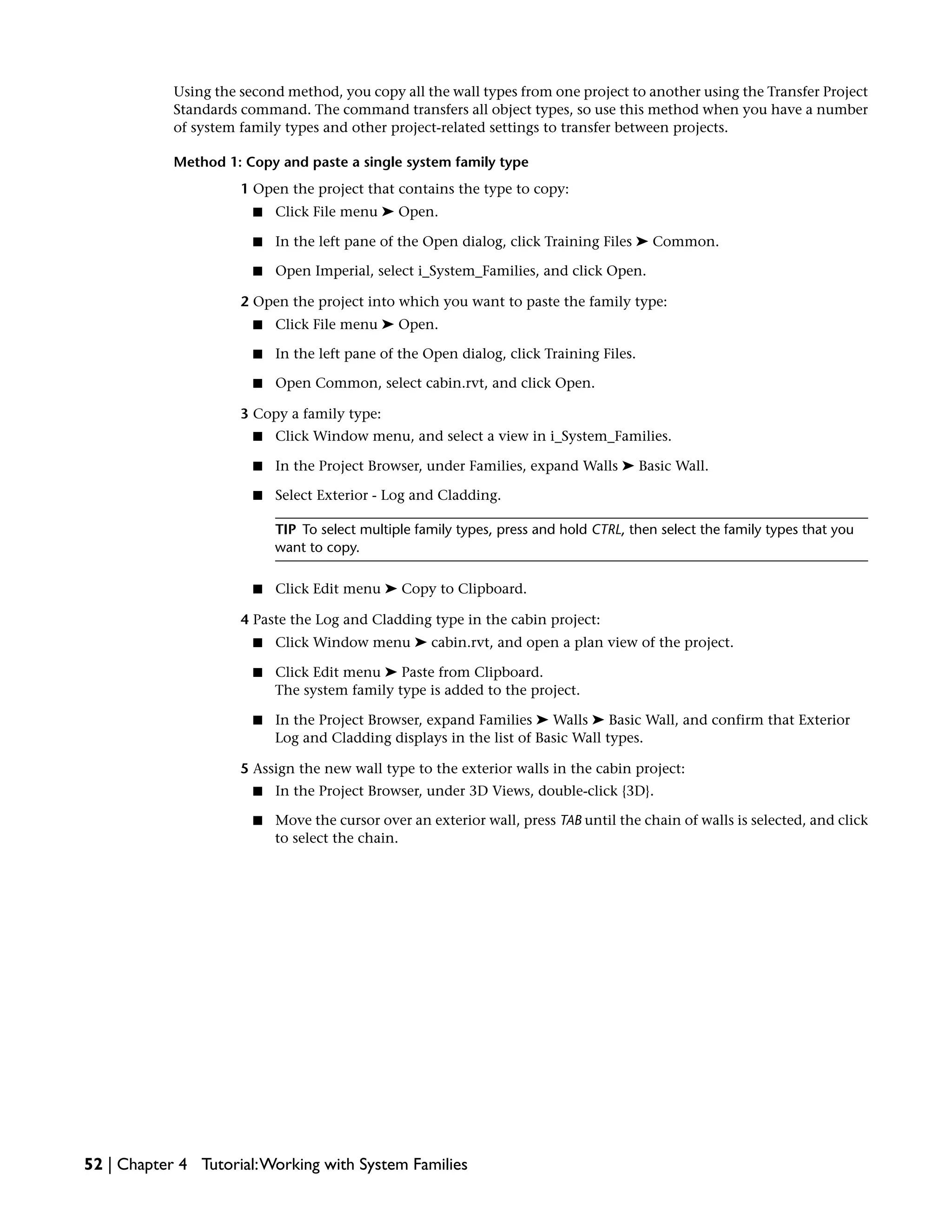 Using the second method, you copy all the wall types from one project to another using the Transfer Project
Standards command. The command transfers all object types, so use this method when you have a number
of system family types and other project-related settings to transfer between projects.
Method 1: Copy and paste a single system family type
1 Open the project that contains the type to copy:
■ Click File menu ➤ Open.
■ In the left pane of the Open dialog, click Training Files ➤ Common.
■ Open Imperial, select i_System_Families, and click Open.
2 Open the project into which you want to paste the family type:
■ Click File menu ➤ Open.
■ In the left pane of the Open dialog, click Training Files.
■ Open Common, select cabin.rvt, and click Open.
3 Copy a family type:
■ Click Window menu, and select a view in i_System_Families.
■ In the Project Browser, under Families, expand Walls ➤ Basic Wall.
■ Select Exterior - Log and Cladding.
TIP To select multiple family types, press and hold CTRL, then select the family types that you
want to copy.
■ Click Edit menu ➤ Copy to Clipboard.
4 Paste the Log and Cladding type in the cabin project:
■ Click Window menu ➤ cabin.rvt, and open a plan view of the project.
■ Click Edit menu ➤ Paste from Clipboard.
The system family type is added to the project.
■ In the Project Browser, expand Families ➤ Walls ➤ Basic Wall, and confirm that Exterior
Log and Cladding displays in the list of Basic Wall types.
5 Assign the new wall type to the exterior walls in the cabin project:
■ In the Project Browser, under 3D Views, double-click {3D}.
■ Move the cursor over an exterior wall, press TAB until the chain of walls is selected, and click
to select the chain.
52 | Chapter 4 Tutorial:Working with System Families
 