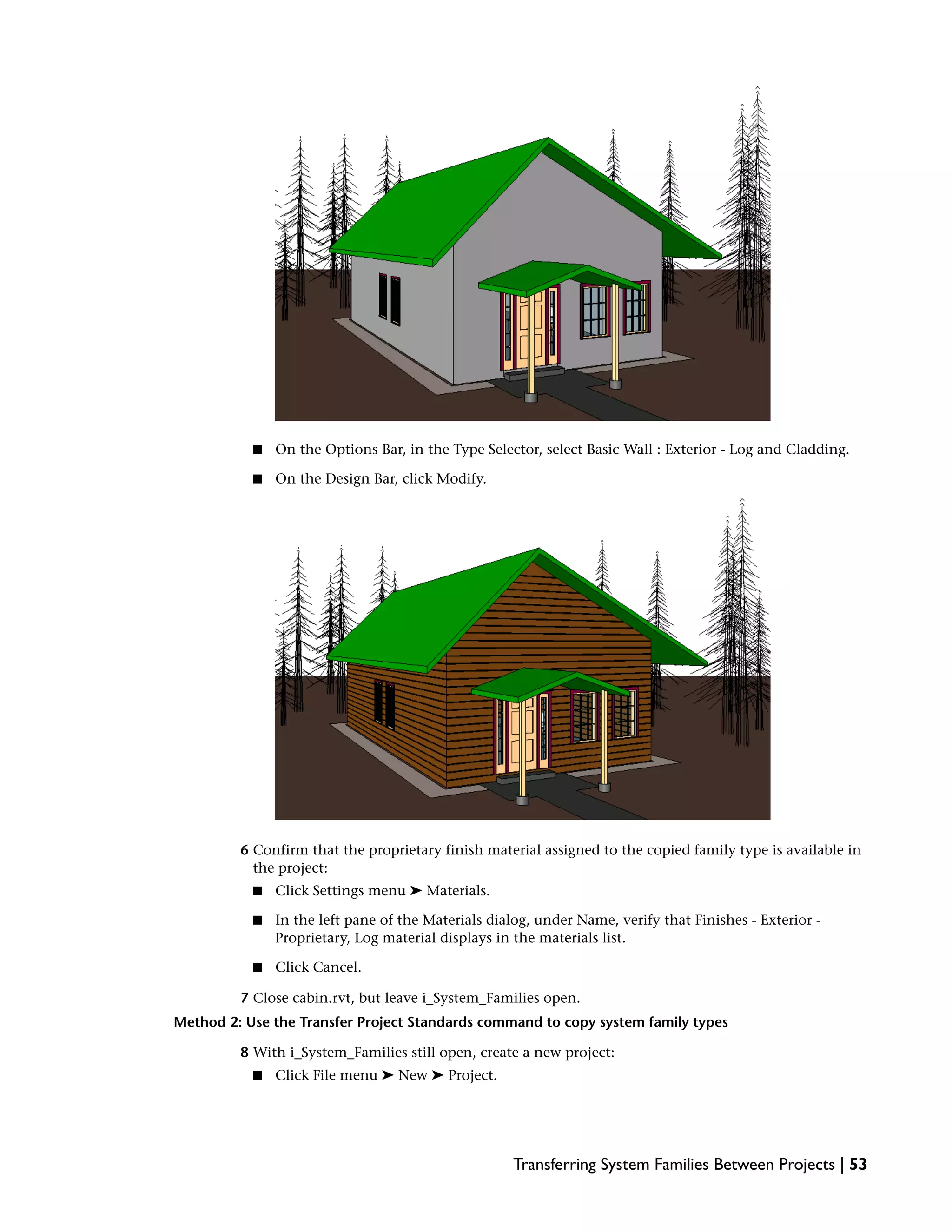 ■ On the Options Bar, in the Type Selector, select Basic Wall : Exterior - Log and Cladding.
■ On the Design Bar, click Modify.
6 Confirm that the proprietary finish material assigned to the copied family type is available in
the project:
■ Click Settings menu ➤ Materials.
■ In the left pane of the Materials dialog, under Name, verify that Finishes - Exterior -
Proprietary, Log material displays in the materials list.
■ Click Cancel.
7 Close cabin.rvt, but leave i_System_Families open.
Method 2: Use the Transfer Project Standards command to copy system family types
8 With i_System_Families still open, create a new project:
■ Click File menu ➤ New ➤ Project.
Transferring System Families Between Projects | 53
 