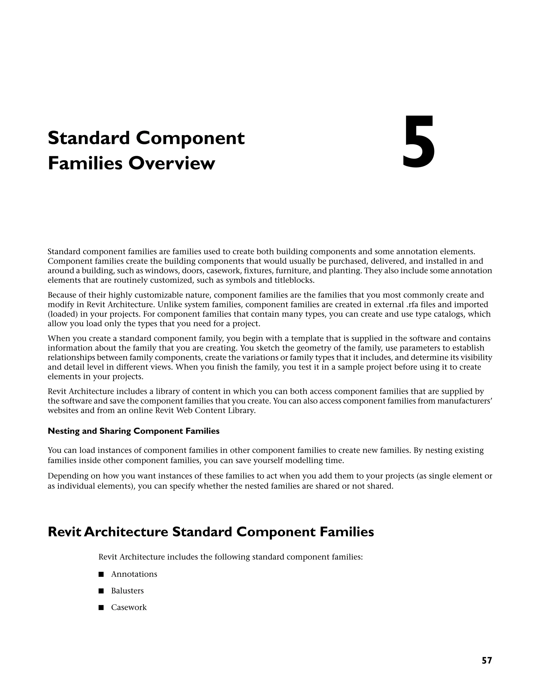 Standard Component
Families Overview
Standard component families are families used to create both building components and some annotation elements.
Component families create the building components that would usually be purchased, delivered, and installed in and
around a building, such as windows, doors, casework, fixtures, furniture, and planting. They also include some annotation
elements that are routinely customized, such as symbols and titleblocks.
Because of their highly customizable nature, component families are the families that you most commonly create and
modify in Revit Architecture. Unlike system families, component families are created in external .rfa files and imported
(loaded) in your projects. For component families that contain many types, you can create and use type catalogs, which
allow you load only the types that you need for a project.
When you create a standard component family, you begin with a template that is supplied in the software and contains
information about the family that you are creating. You sketch the geometry of the family, use parameters to establish
relationships between family components, create the variations or family types that it includes, and determine its visibility
and detail level in different views. When you finish the family, you test it in a sample project before using it to create
elements in your projects.
Revit Architecture includes a library of content in which you can both access component families that are supplied by
the software and save the component families that you create. You can also access component families from manufacturers’
websites and from an online Revit Web Content Library.
Nesting and Sharing Component Families
You can load instances of component families in other component families to create new families. By nesting existing
families inside other component families, you can save yourself modelling time.
Depending on how you want instances of these families to act when you add them to your projects (as single element or
as individual elements), you can specify whether the nested families are shared or not shared.
Revit Architecture Standard Component Families
Revit Architecture includes the following standard component families:
■ Annotations
■ Balusters
■ Casework
5
57
 