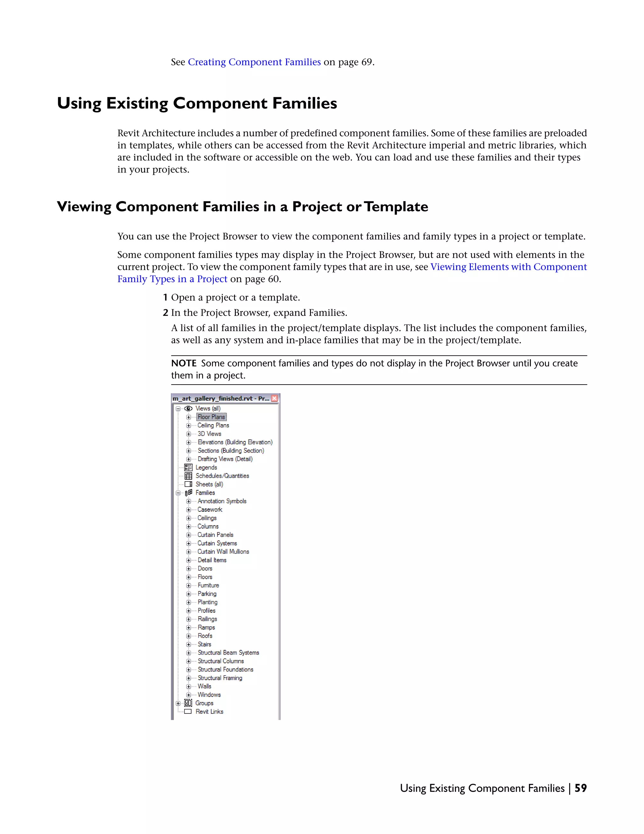 See Creating Component Families on page 69.
Using Existing Component Families
Revit Architecture includes a number of predefined component families. Some of these families are preloaded
in templates, while others can be accessed from the Revit Architecture imperial and metric libraries, which
are included in the software or accessible on the web. You can load and use these families and their types
in your projects.
Viewing Component Families in a Project orTemplate
You can use the Project Browser to view the component families and family types in a project or template.
Some component families types may display in the Project Browser, but are not used with elements in the
current project. To view the component family types that are in use, see Viewing Elements with Component
Family Types in a Project on page 60.
1 Open a project or a template.
2 In the Project Browser, expand Families.
A list of all families in the project/template displays. The list includes the component families,
as well as any system and in-place families that may be in the project/template.
NOTE Some component families and types do not display in the Project Browser until you create
them in a project.
Using Existing Component Families | 59
 