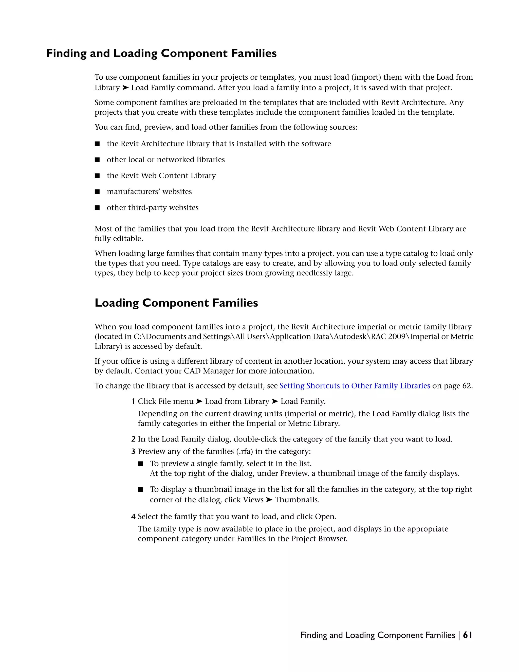 Finding and Loading Component Families
To use component families in your projects or templates, you must load (import) them with the Load from
Library ➤ Load Family command. After you load a family into a project, it is saved with that project.
Some component families are preloaded in the templates that are included with Revit Architecture. Any
projects that you create with these templates include the component families loaded in the template.
You can find, preview, and load other families from the following sources:
■ the Revit Architecture library that is installed with the software
■ other local or networked libraries
■ the Revit Web Content Library
■ manufacturers’ websites
■ other third-party websites
Most of the families that you load from the Revit Architecture library and Revit Web Content Library are
fully editable.
When loading large families that contain many types into a project, you can use a type catalog to load only
the types that you need. Type catalogs are easy to create, and by allowing you to load only selected family
types, they help to keep your project sizes from growing needlessly large.
Loading Component Families
When you load component families into a project, the Revit Architecture imperial or metric family library
(located in C:Documents and SettingsAll UsersApplication DataAutodeskRAC 2009Imperial or Metric
Library) is accessed by default.
If your office is using a different library of content in another location, your system may access that library
by default. Contact your CAD Manager for more information.
To change the library that is accessed by default, see Setting Shortcuts to Other Family Libraries on page 62.
1 Click File menu ➤ Load from Library ➤ Load Family.
Depending on the current drawing units (imperial or metric), the Load Family dialog lists the
family categories in either the Imperial or Metric Library.
2 In the Load Family dialog, double-click the category of the family that you want to load.
3 Preview any of the families (.rfa) in the category:
■ To preview a single family, select it in the list.
At the top right of the dialog, under Preview, a thumbnail image of the family displays.
■ To display a thumbnail image in the list for all the families in the category, at the top right
corner of the dialog, click Views ➤ Thumbnails.
4 Select the family that you want to load, and click Open.
The family type is now available to place in the project, and displays in the appropriate
component category under Families in the Project Browser.
Finding and Loading Component Families | 61
 