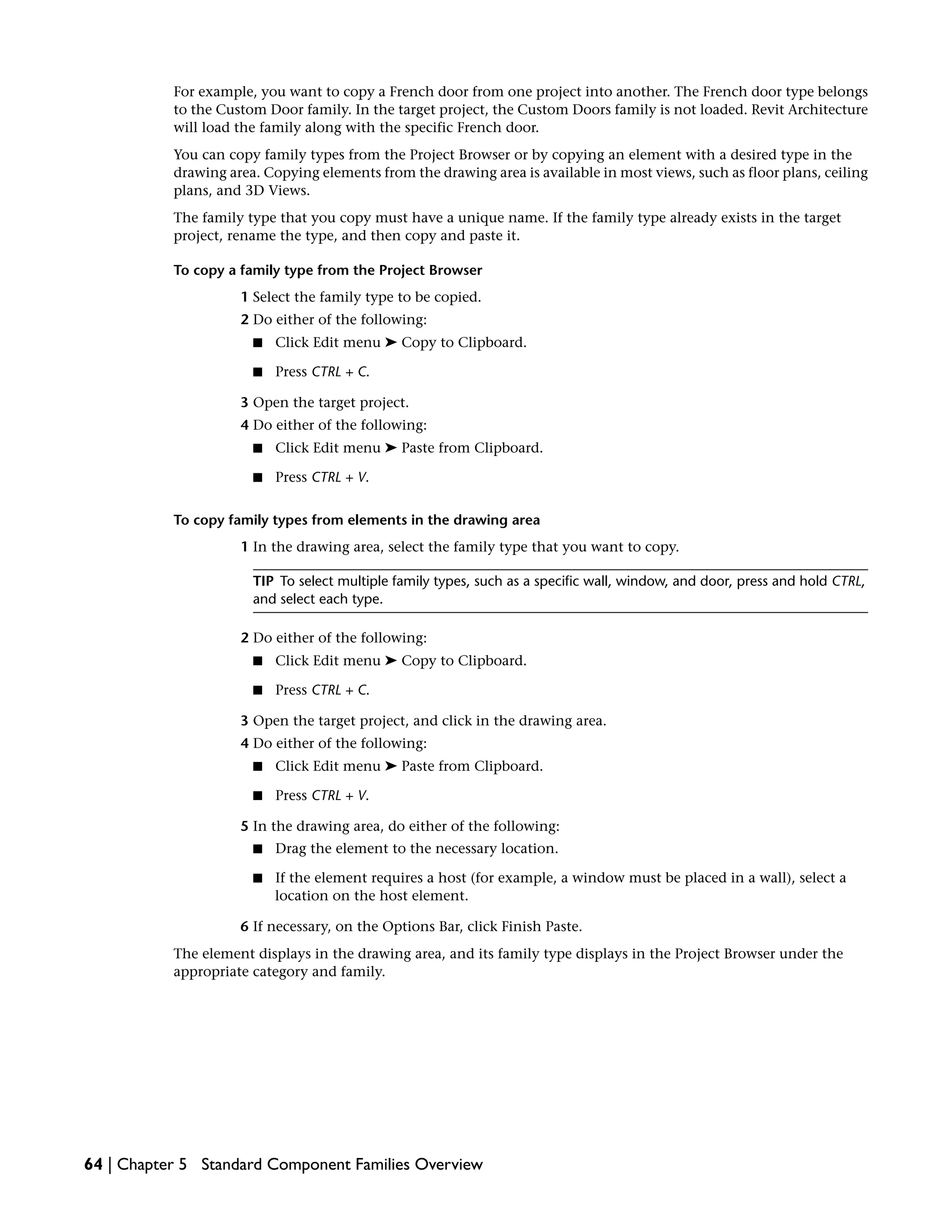 For example, you want to copy a French door from one project into another. The French door type belongs
to the Custom Door family. In the target project, the Custom Doors family is not loaded. Revit Architecture
will load the family along with the specific French door.
You can copy family types from the Project Browser or by copying an element with a desired type in the
drawing area. Copying elements from the drawing area is available in most views, such as floor plans, ceiling
plans, and 3D Views.
The family type that you copy must have a unique name. If the family type already exists in the target
project, rename the type, and then copy and paste it.
To copy a family type from the Project Browser
1 Select the family type to be copied.
2 Do either of the following:
■ Click Edit menu ➤ Copy to Clipboard.
■ Press CTRL + C.
3 Open the target project.
4 Do either of the following:
■ Click Edit menu ➤ Paste from Clipboard.
■ Press CTRL + V.
To copy family types from elements in the drawing area
1 In the drawing area, select the family type that you want to copy.
TIP To select multiple family types, such as a specific wall, window, and door, press and hold CTRL,
and select each type.
2 Do either of the following:
■ Click Edit menu ➤ Copy to Clipboard.
■ Press CTRL + C.
3 Open the target project, and click in the drawing area.
4 Do either of the following:
■ Click Edit menu ➤ Paste from Clipboard.
■ Press CTRL + V.
5 In the drawing area, do either of the following:
■ Drag the element to the necessary location.
■ If the element requires a host (for example, a window must be placed in a wall), select a
location on the host element.
6 If necessary, on the Options Bar, click Finish Paste.
The element displays in the drawing area, and its family type displays in the Project Browser under the
appropriate category and family.
64 | Chapter 5 Standard Component Families Overview
 