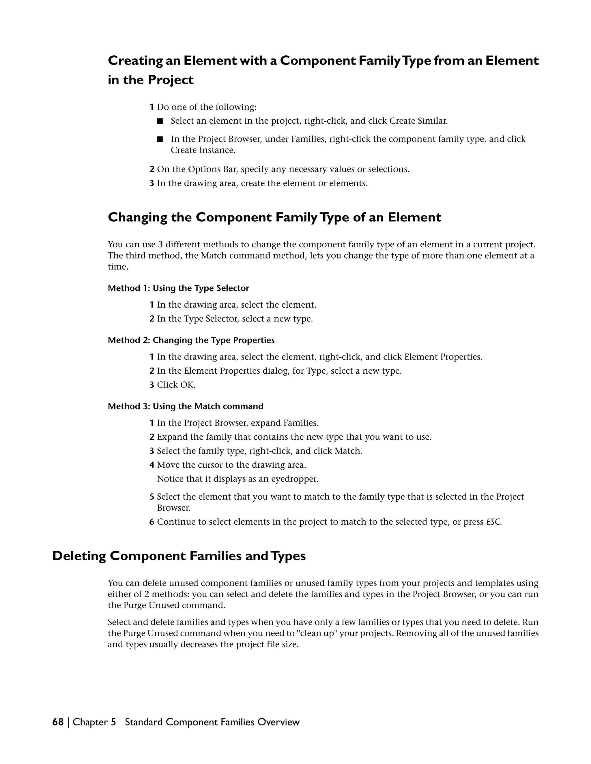 Creating an Element with a Component FamilyType from an Element
in the Project
1 Do one of the following:
■ Select an element in the project, right-click, and click Create Similar.
■ In the Project Browser, under Families, right-click the component family type, and click
Create Instance.
2 On the Options Bar, specify any necessary values or selections.
3 In the drawing area, create the element or elements.
Changing the Component FamilyType of an Element
You can use 3 different methods to change the component family type of an element in a current project.
The third method, the Match command method, lets you change the type of more than one element at a
time.
Method 1: Using the Type Selector
1 In the drawing area, select the element.
2 In the Type Selector, select a new type.
Method 2: Changing the Type Properties
1 In the drawing area, select the element, right-click, and click Element Properties.
2 In the Element Properties dialog, for Type, select a new type.
3 Click OK.
Method 3: Using the Match command
1 In the Project Browser, expand Families.
2 Expand the family that contains the new type that you want to use.
3 Select the family type, right-click, and click Match.
4 Move the cursor to the drawing area.
Notice that it displays as an eyedropper.
5 Select the element that you want to match to the family type that is selected in the Project
Browser.
6 Continue to select elements in the project to match to the selected type, or press ESC.
Deleting Component Families andTypes
You can delete unused component families or unused family types from your projects and templates using
either of 2 methods: you can select and delete the families and types in the Project Browser, or you can run
the Purge Unused command.
Select and delete families and types when you have only a few families or types that you need to delete. Run
the Purge Unused command when you need to ''clean up'' your projects. Removing all of the unused families
and types usually decreases the project file size.
68 | Chapter 5 Standard Component Families Overview
 