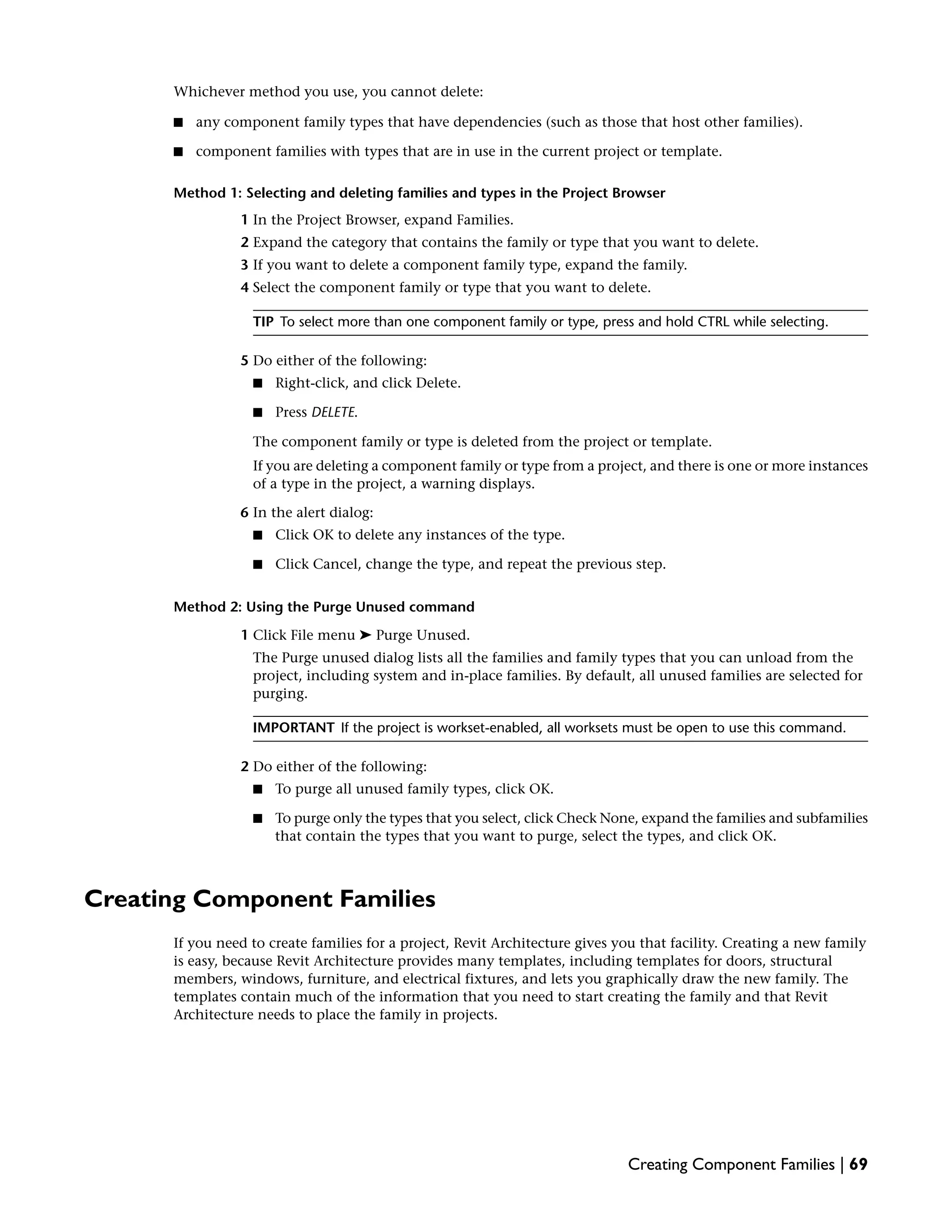Whichever method you use, you cannot delete:
■ any component family types that have dependencies (such as those that host other families).
■ component families with types that are in use in the current project or template.
Method 1: Selecting and deleting families and types in the Project Browser
1 In the Project Browser, expand Families.
2 Expand the category that contains the family or type that you want to delete.
3 If you want to delete a component family type, expand the family.
4 Select the component family or type that you want to delete.
TIP To select more than one component family or type, press and hold CTRL while selecting.
5 Do either of the following:
■ Right-click, and click Delete.
■ Press DELETE.
The component family or type is deleted from the project or template.
If you are deleting a component family or type from a project, and there is one or more instances
of a type in the project, a warning displays.
6 In the alert dialog:
■ Click OK to delete any instances of the type.
■ Click Cancel, change the type, and repeat the previous step.
Method 2: Using the Purge Unused command
1 Click File menu ➤ Purge Unused.
The Purge unused dialog lists all the families and family types that you can unload from the
project, including system and in-place families. By default, all unused families are selected for
purging.
IMPORTANT If the project is workset-enabled, all worksets must be open to use this command.
2 Do either of the following:
■ To purge all unused family types, click OK.
■ To purge only the types that you select, click Check None, expand the families and subfamilies
that contain the types that you want to purge, select the types, and click OK.
Creating Component Families
If you need to create families for a project, Revit Architecture gives you that facility. Creating a new family
is easy, because Revit Architecture provides many templates, including templates for doors, structural
members, windows, furniture, and electrical fixtures, and lets you graphically draw the new family. The
templates contain much of the information that you need to start creating the family and that Revit
Architecture needs to place the family in projects.
Creating Component Families | 69
 