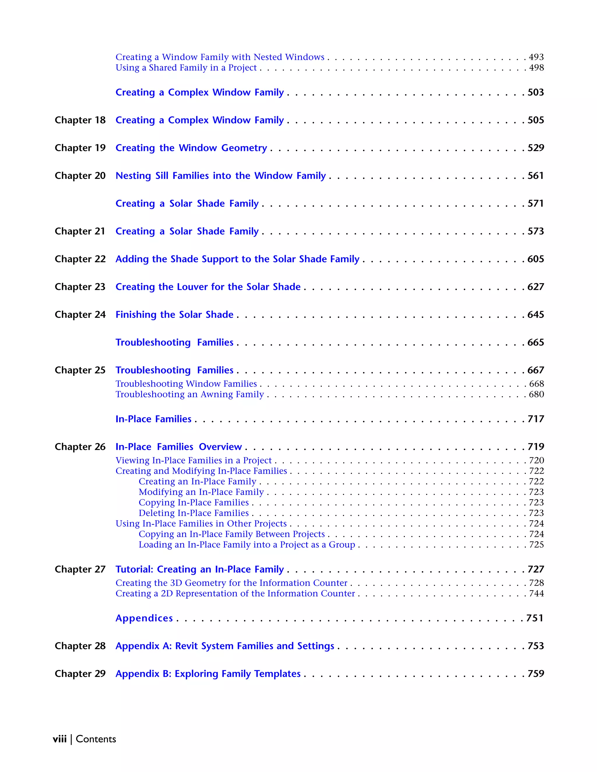 Creating a Window Family with Nested Windows . . . . . . . . . . . . . . . . . . . . . . . . . . . 493
Using a Shared Family in a Project . . . . . . . . . . . . . . . . . . . . . . . . . . . . . . . . . . . . 498
Creating a Complex Window Family . . . . . . . . . . . . . . . . . . . . . . . . . . . . . 503
Chapter 18 Creating a Complex Window Family . . . . . . . . . . . . . . . . . . . . . . . . . . . . . 505
Chapter 19 Creating the Window Geometry . . . . . . . . . . . . . . . . . . . . . . . . . . . . . . . 529
Chapter 20 Nesting Sill Families into the Window Family . . . . . . . . . . . . . . . . . . . . . . . . 561
Creating a Solar Shade Family . . . . . . . . . . . . . . . . . . . . . . . . . . . . . . . . 571
Chapter 21 Creating a Solar Shade Family . . . . . . . . . . . . . . . . . . . . . . . . . . . . . . . . 573
Chapter 22 Adding the Shade Support to the Solar Shade Family . . . . . . . . . . . . . . . . . . . . 605
Chapter 23 Creating the Louver for the Solar Shade . . . . . . . . . . . . . . . . . . . . . . . . . . . 627
Chapter 24 Finishing the Solar Shade . . . . . . . . . . . . . . . . . . . . . . . . . . . . . . . . . . . 645
Troubleshooting Families . . . . . . . . . . . . . . . . . . . . . . . . . . . . . . . . . . . 665
Chapter 25 Troubleshooting Families . . . . . . . . . . . . . . . . . . . . . . . . . . . . . . . . . . . 667
Troubleshooting Window Families . . . . . . . . . . . . . . . . . . . . . . . . . . . . . . . . . . . . 668
Troubleshooting an Awning Family . . . . . . . . . . . . . . . . . . . . . . . . . . . . . . . . . . . 680
In-Place Families . . . . . . . . . . . . . . . . . . . . . . . . . . . . . . . . . . . . . . . . 717
Chapter 26 In-Place Families Overview . . . . . . . . . . . . . . . . . . . . . . . . . . . . . . . . . . 719
Viewing In-Place Families in a Project . . . . . . . . . . . . . . . . . . . . . . . . . . . . . . . . . . 720
Creating and Modifying In-Place Families . . . . . . . . . . . . . . . . . . . . . . . . . . . . . . . . 722
Creating an In-Place Family . . . . . . . . . . . . . . . . . . . . . . . . . . . . . . . . . . . . 722
Modifying an In-Place Family . . . . . . . . . . . . . . . . . . . . . . . . . . . . . . . . . . . 723
Copying In-Place Families . . . . . . . . . . . . . . . . . . . . . . . . . . . . . . . . . . . . . 723
Deleting In-Place Families . . . . . . . . . . . . . . . . . . . . . . . . . . . . . . . . . . . . . 723
Using In-Place Families in Other Projects . . . . . . . . . . . . . . . . . . . . . . . . . . . . . . . . 724
Copying an In-Place Family Between Projects . . . . . . . . . . . . . . . . . . . . . . . . . . . 724
Loading an In-Place Family into a Project as a Group . . . . . . . . . . . . . . . . . . . . . . . 725
Chapter 27 Tutorial: Creating an In-Place Family . . . . . . . . . . . . . . . . . . . . . . . . . . . . . 727
Creating the 3D Geometry for the Information Counter . . . . . . . . . . . . . . . . . . . . . . . . 728
Creating a 2D Representation of the Information Counter . . . . . . . . . . . . . . . . . . . . . . . 744
Appendices . . . . . . . . . . . . . . . . . . . . . . . . . . . . . . . . . . . . . . . . . . 751
Chapter 28 Appendix A: Revit System Families and Settings . . . . . . . . . . . . . . . . . . . . . . . 753
Chapter 29 Appendix B: Exploring Family Templates . . . . . . . . . . . . . . . . . . . . . . . . . . . 759
viii | Contents
 