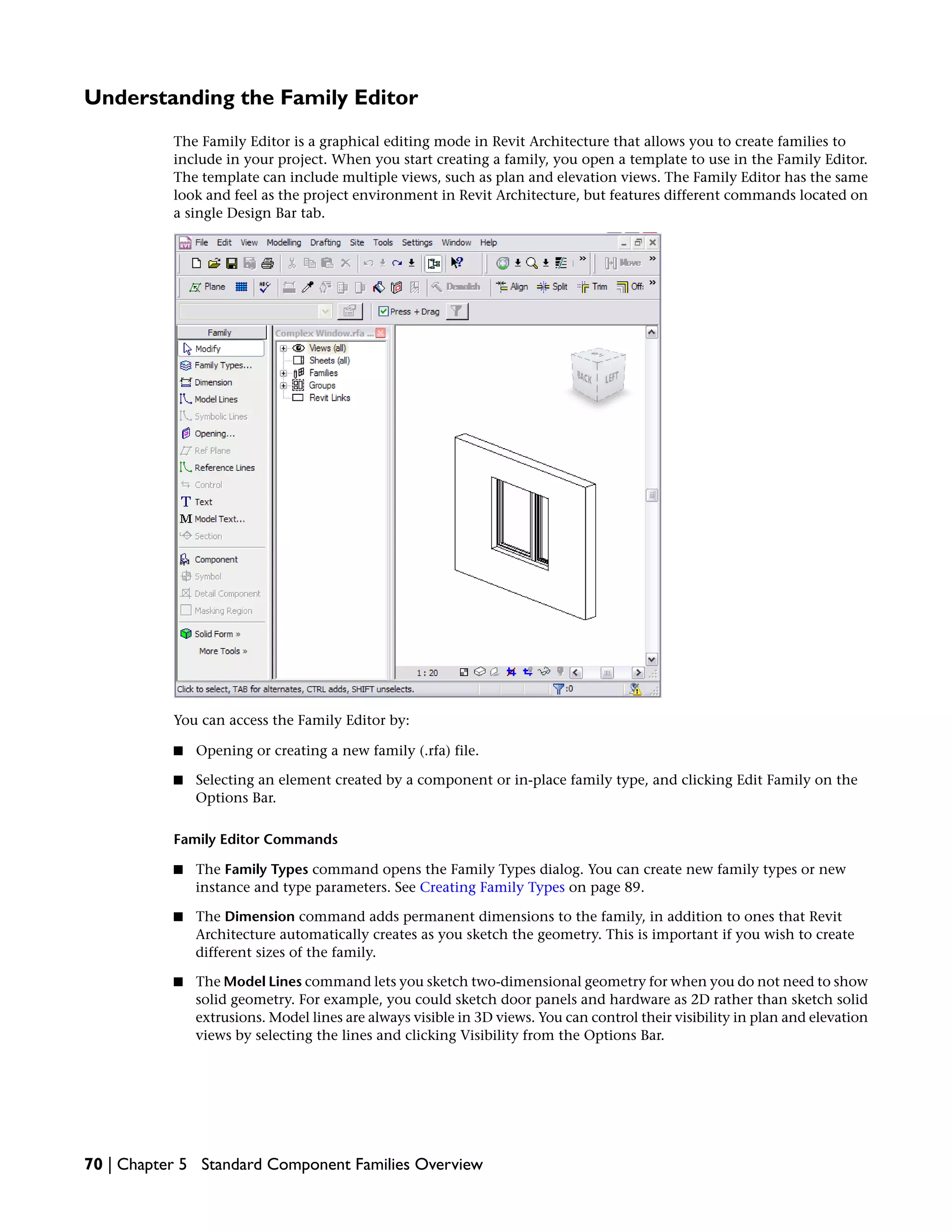 Understanding the Family Editor
The Family Editor is a graphical editing mode in Revit Architecture that allows you to create families to
include in your project. When you start creating a family, you open a template to use in the Family Editor.
The template can include multiple views, such as plan and elevation views. The Family Editor has the same
look and feel as the project environment in Revit Architecture, but features different commands located on
a single Design Bar tab.
You can access the Family Editor by:
■ Opening or creating a new family (.rfa) file.
■ Selecting an element created by a component or in-place family type, and clicking Edit Family on the
Options Bar.
Family Editor Commands
■ The Family Types command opens the Family Types dialog. You can create new family types or new
instance and type parameters. See Creating Family Types on page 89.
■ The Dimension command adds permanent dimensions to the family, in addition to ones that Revit
Architecture automatically creates as you sketch the geometry. This is important if you wish to create
different sizes of the family.
■ The Model Lines command lets you sketch two-dimensional geometry for when you do not need to show
solid geometry. For example, you could sketch door panels and hardware as 2D rather than sketch solid
extrusions. Model lines are always visible in 3D views. You can control their visibility in plan and elevation
views by selecting the lines and clicking Visibility from the Options Bar.
70 | Chapter 5 Standard Component Families Overview
 