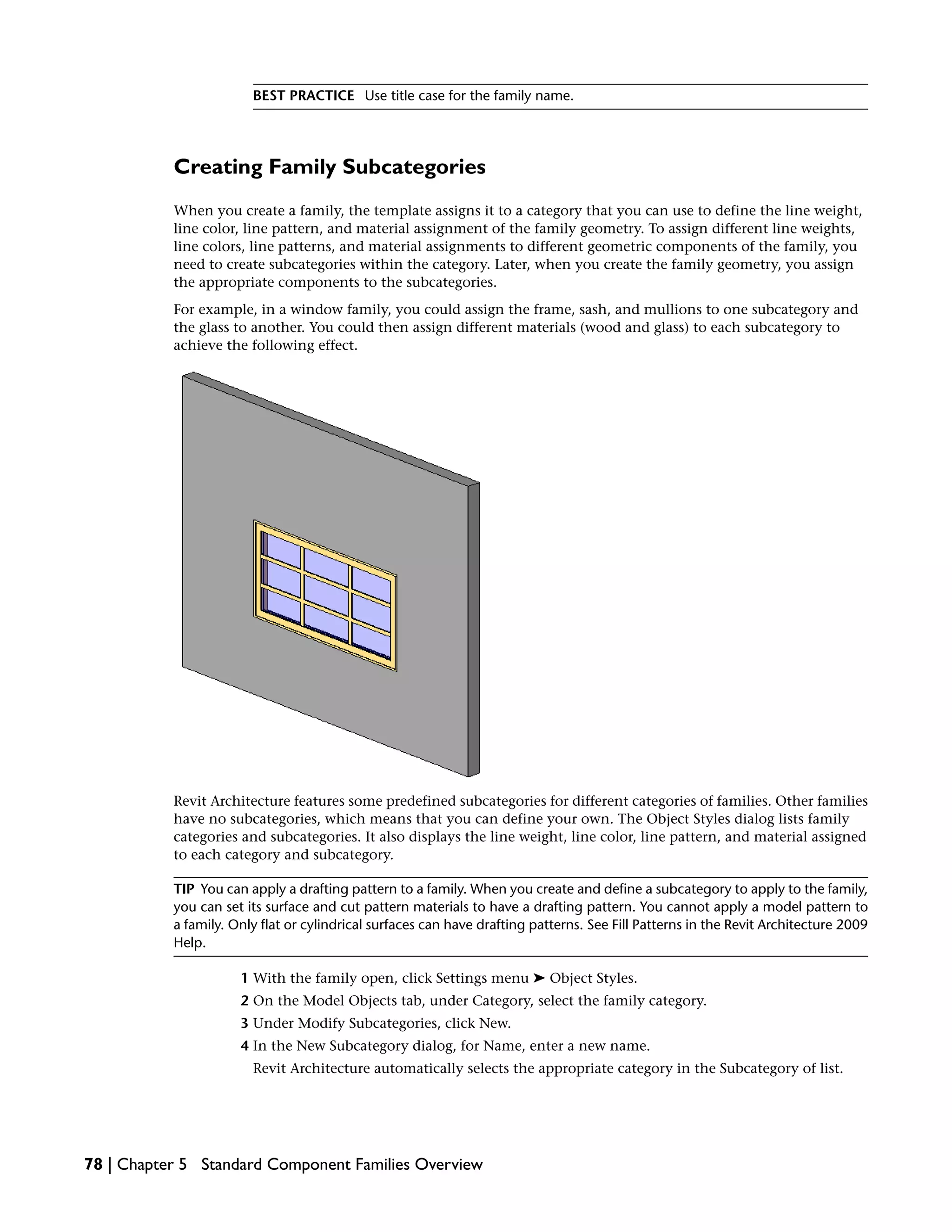 BEST PRACTICE Use title case for the family name.
Creating Family Subcategories
When you create a family, the template assigns it to a category that you can use to define the line weight,
line color, line pattern, and material assignment of the family geometry. To assign different line weights,
line colors, line patterns, and material assignments to different geometric components of the family, you
need to create subcategories within the category. Later, when you create the family geometry, you assign
the appropriate components to the subcategories.
For example, in a window family, you could assign the frame, sash, and mullions to one subcategory and
the glass to another. You could then assign different materials (wood and glass) to each subcategory to
achieve the following effect.
Revit Architecture features some predefined subcategories for different categories of families. Other families
have no subcategories, which means that you can define your own. The Object Styles dialog lists family
categories and subcategories. It also displays the line weight, line color, line pattern, and material assigned
to each category and subcategory.
TIP You can apply a drafting pattern to a family. When you create and define a subcategory to apply to the family,
you can set its surface and cut pattern materials to have a drafting pattern. You cannot apply a model pattern to
a family. Only flat or cylindrical surfaces can have drafting patterns. See Fill Patterns in the Revit Architecture 2009
Help.
1 With the family open, click Settings menu ➤ Object Styles.
2 On the Model Objects tab, under Category, select the family category.
3 Under Modify Subcategories, click New.
4 In the New Subcategory dialog, for Name, enter a new name.
Revit Architecture automatically selects the appropriate category in the Subcategory of list.
78 | Chapter 5 Standard Component Families Overview
 
