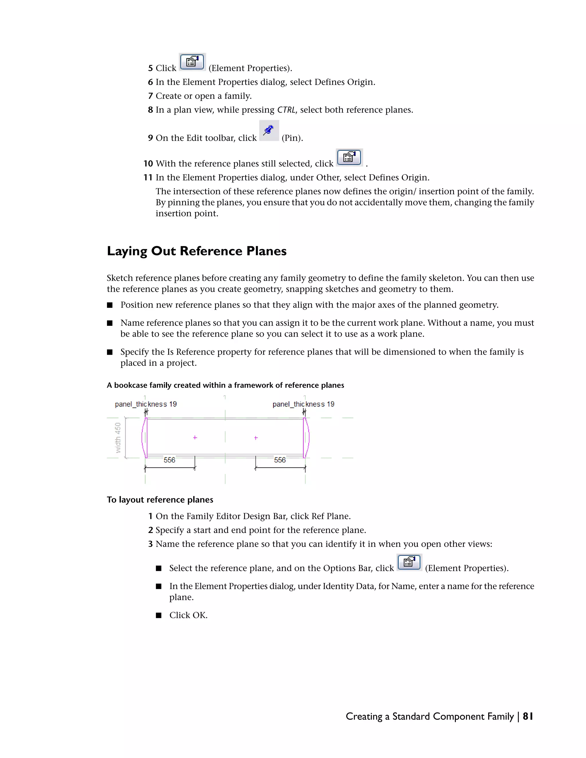 5 Click (Element Properties).
6 In the Element Properties dialog, select Defines Origin.
7 Create or open a family.
8 In a plan view, while pressing CTRL, select both reference planes.
9 On the Edit toolbar, click (Pin).
10 With the reference planes still selected, click .
11 In the Element Properties dialog, under Other, select Defines Origin.
The intersection of these reference planes now defines the origin/ insertion point of the family.
By pinning the planes, you ensure that you do not accidentally move them, changing the family
insertion point.
Laying Out Reference Planes
Sketch reference planes before creating any family geometry to define the family skeleton. You can then use
the reference planes as you create geometry, snapping sketches and geometry to them.
■ Position new reference planes so that they align with the major axes of the planned geometry.
■ Name reference planes so that you can assign it to be the current work plane. Without a name, you must
be able to see the reference plane so you can select it to use as a work plane.
■ Specify the Is Reference property for reference planes that will be dimensioned to when the family is
placed in a project.
A bookcase family created within a framework of reference planes
To layout reference planes
1 On the Family Editor Design Bar, click Ref Plane.
2 Specify a start and end point for the reference plane.
3 Name the reference plane so that you can identify it in when you open other views:
■ Select the reference plane, and on the Options Bar, click (Element Properties).
■ In the Element Properties dialog, under Identity Data, for Name, enter a name for the reference
plane.
■ Click OK.
Creating a Standard Component Family | 81
 