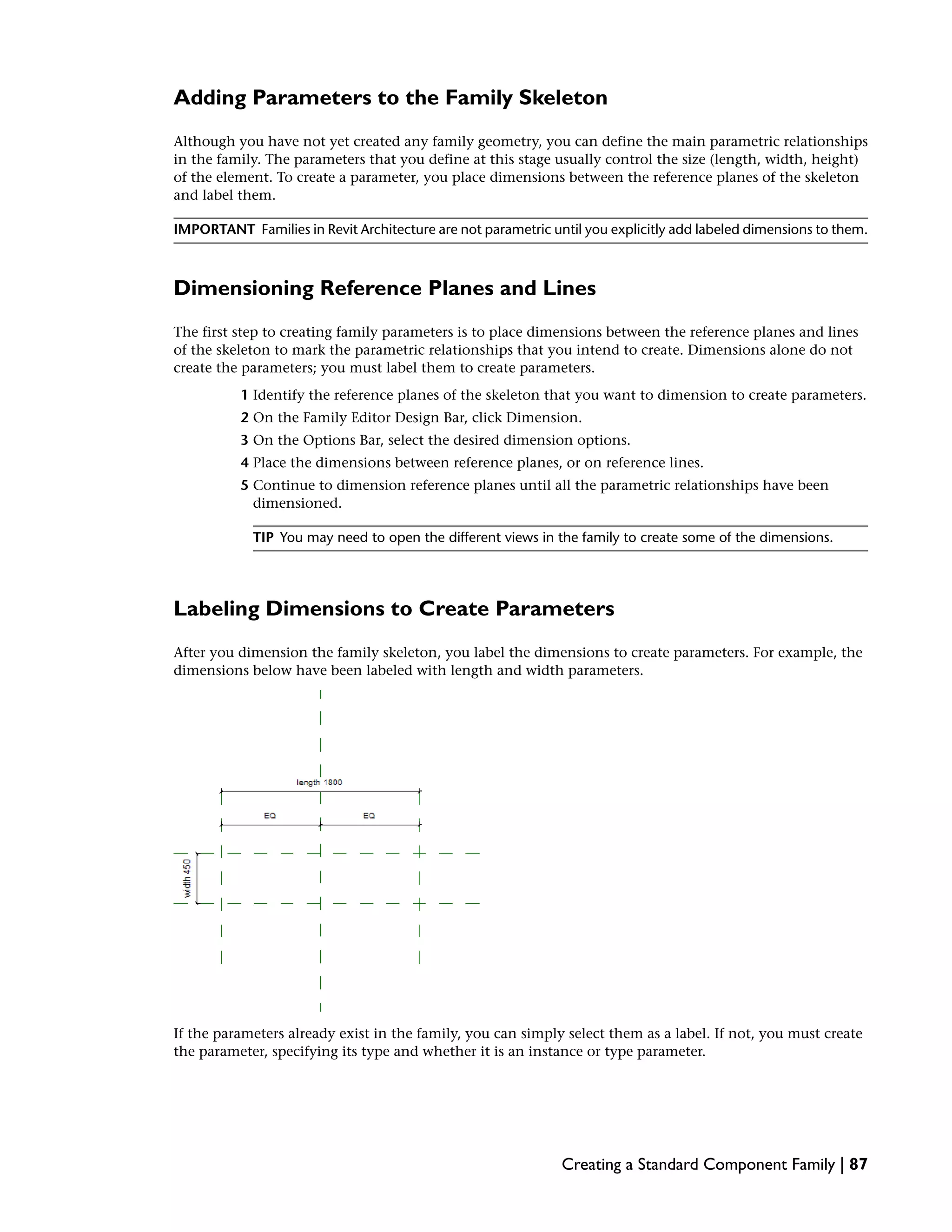 Adding Parameters to the Family Skeleton
Although you have not yet created any family geometry, you can define the main parametric relationships
in the family. The parameters that you define at this stage usually control the size (length, width, height)
of the element. To create a parameter, you place dimensions between the reference planes of the skeleton
and label them.
IMPORTANT Families in Revit Architecture are not parametric until you explicitly add labeled dimensions to them.
Dimensioning Reference Planes and Lines
The first step to creating family parameters is to place dimensions between the reference planes and lines
of the skeleton to mark the parametric relationships that you intend to create. Dimensions alone do not
create the parameters; you must label them to create parameters.
1 Identify the reference planes of the skeleton that you want to dimension to create parameters.
2 On the Family Editor Design Bar, click Dimension.
3 On the Options Bar, select the desired dimension options.
4 Place the dimensions between reference planes, or on reference lines.
5 Continue to dimension reference planes until all the parametric relationships have been
dimensioned.
TIP You may need to open the different views in the family to create some of the dimensions.
Labeling Dimensions to Create Parameters
After you dimension the family skeleton, you label the dimensions to create parameters. For example, the
dimensions below have been labeled with length and width parameters.
If the parameters already exist in the family, you can simply select them as a label. If not, you must create
the parameter, specifying its type and whether it is an instance or type parameter.
Creating a Standard Component Family | 87
 