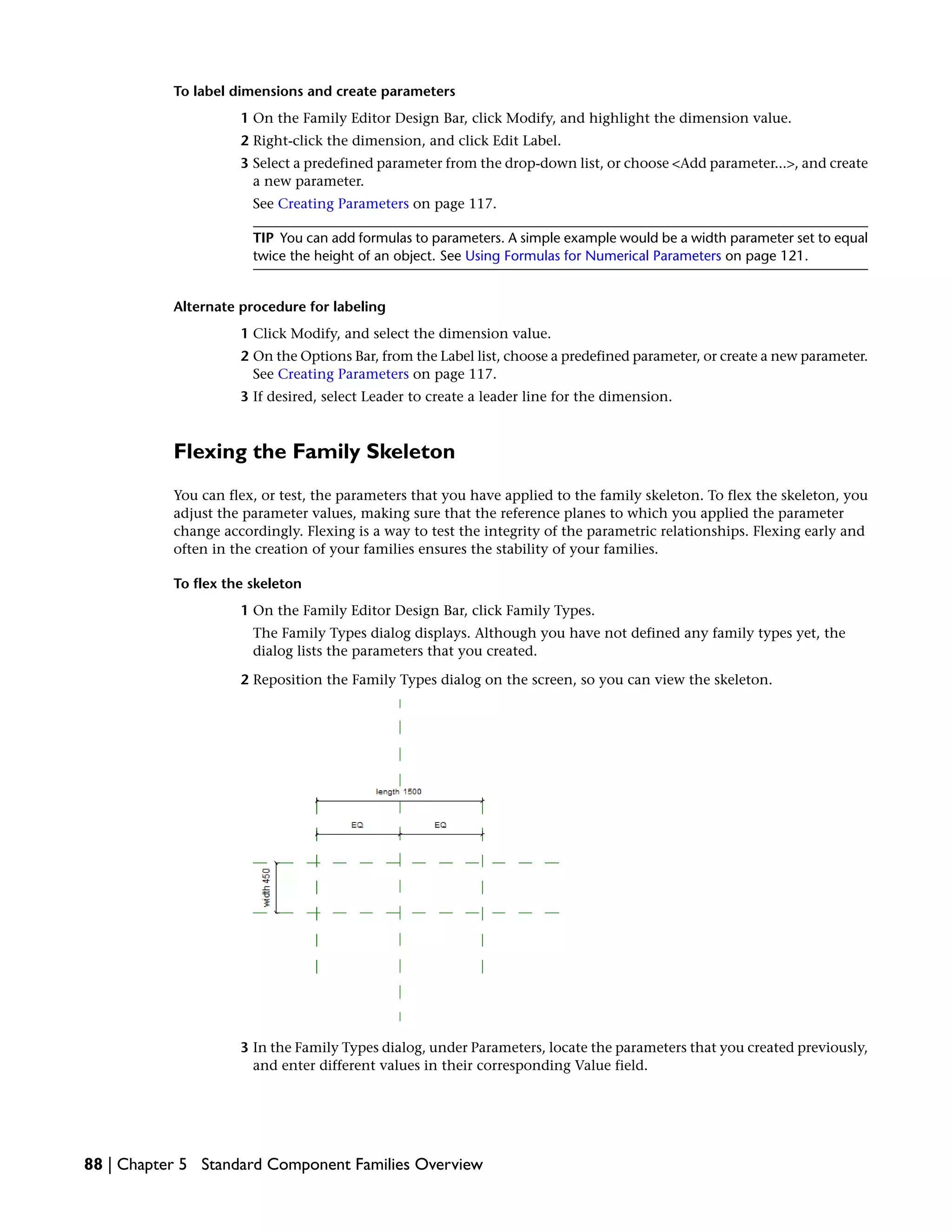 To label dimensions and create parameters
1 On the Family Editor Design Bar, click Modify, and highlight the dimension value.
2 Right-click the dimension, and click Edit Label.
3 Select a predefined parameter from the drop-down list, or choose <Add parameter...>, and create
a new parameter.
See Creating Parameters on page 117.
TIP You can add formulas to parameters. A simple example would be a width parameter set to equal
twice the height of an object. See Using Formulas for Numerical Parameters on page 121.
Alternate procedure for labeling
1 Click Modify, and select the dimension value.
2 On the Options Bar, from the Label list, choose a predefined parameter, or create a new parameter.
See Creating Parameters on page 117.
3 If desired, select Leader to create a leader line for the dimension.
Flexing the Family Skeleton
You can flex, or test, the parameters that you have applied to the family skeleton. To flex the skeleton, you
adjust the parameter values, making sure that the reference planes to which you applied the parameter
change accordingly. Flexing is a way to test the integrity of the parametric relationships. Flexing early and
often in the creation of your families ensures the stability of your families.
To flex the skeleton
1 On the Family Editor Design Bar, click Family Types.
The Family Types dialog displays. Although you have not defined any family types yet, the
dialog lists the parameters that you created.
2 Reposition the Family Types dialog on the screen, so you can view the skeleton.
3 In the Family Types dialog, under Parameters, locate the parameters that you created previously,
and enter different values in their corresponding Value field.
88 | Chapter 5 Standard Component Families Overview
 